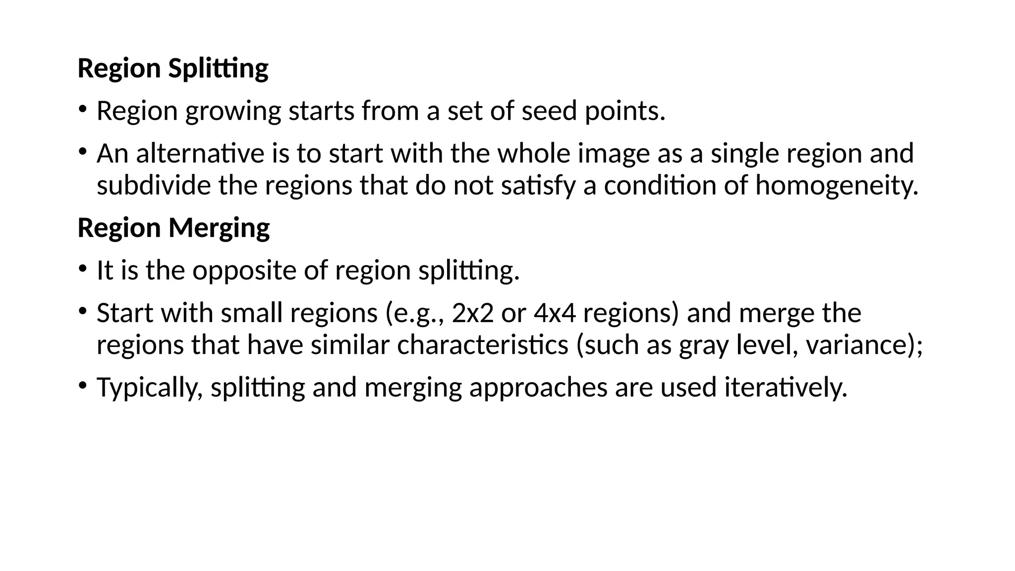 Region Splitting
• Region growing starts from a set of seed points.
• An alternative is to start with the whole image as a single region and
subdivide the regions that do not satisfy a condition of homogeneity.
Region Merging
• It is the opposite of region splitting.
• Start with small regions (e.g., 2x2 or 4x4 regions) and merge the
regions that have similar characteristics (such as gray level, variance);
• Typically, splitting and merging approaches are used iteratively.
 