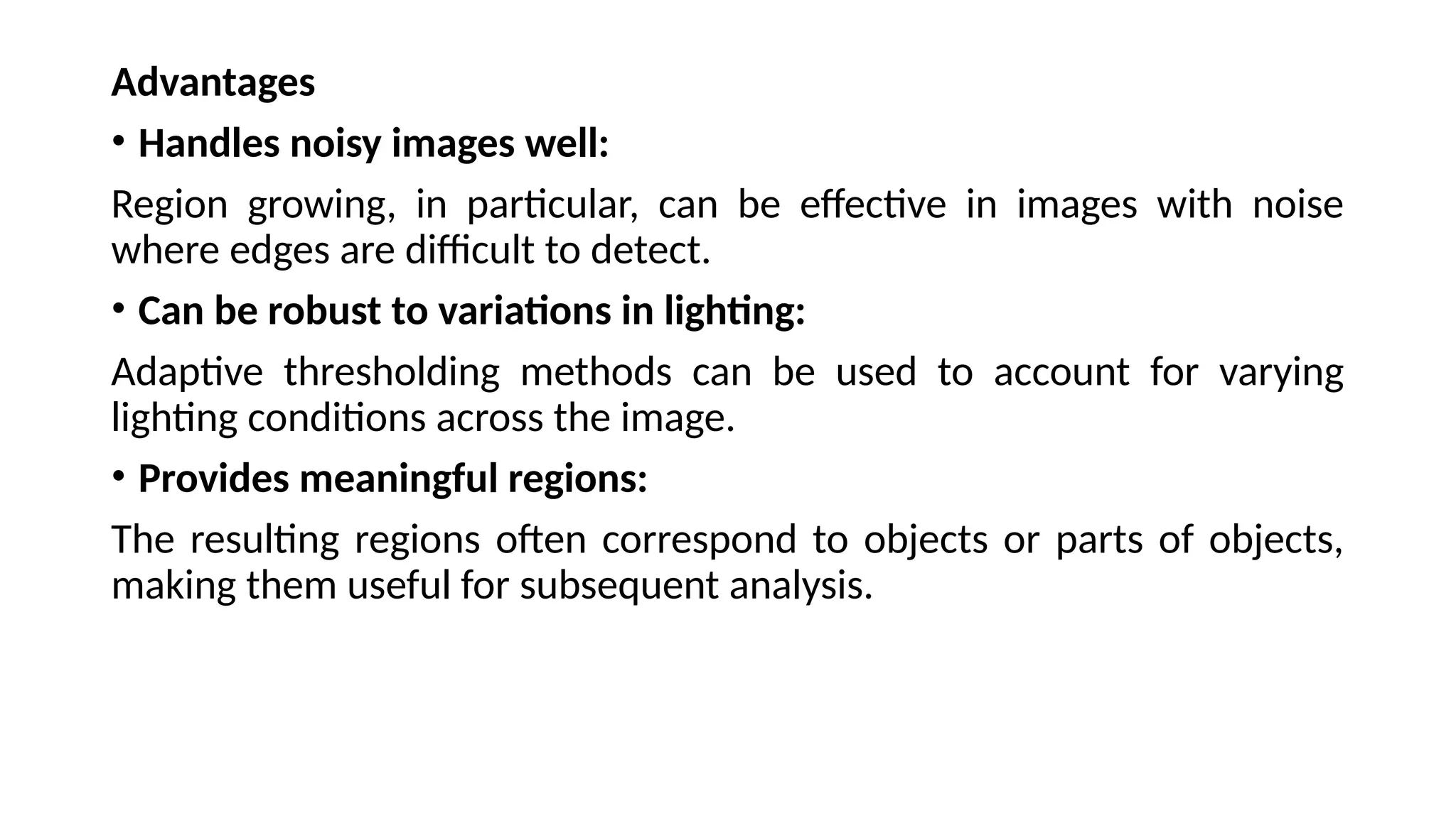 Advantages
• Handles noisy images well:
Region growing, in particular, can be effective in images with noise
where edges are difficult to detect.
• Can be robust to variations in lighting:
Adaptive thresholding methods can be used to account for varying
lighting conditions across the image.
• Provides meaningful regions:
The resulting regions often correspond to objects or parts of objects,
making them useful for subsequent analysis.
 