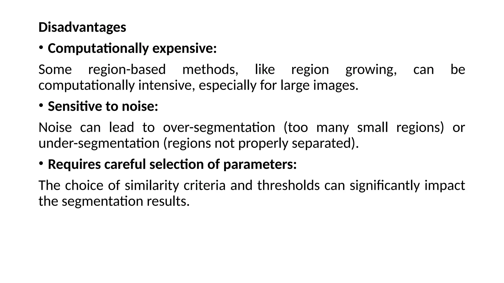 Disadvantages
• Computationally expensive:
Some region-based methods, like region growing, can be
computationally intensive, especially for large images.
• Sensitive to noise:
Noise can lead to over-segmentation (too many small regions) or
under-segmentation (regions not properly separated).
• Requires careful selection of parameters:
The choice of similarity criteria and thresholds can significantly impact
the segmentation results.
 