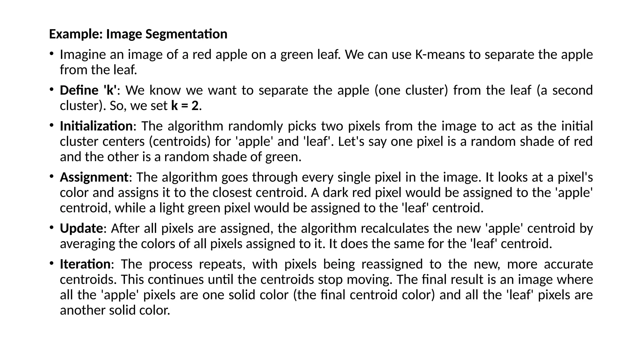 Example: Image Segmentation
• Imagine an image of a red apple on a green leaf. We can use K-means to separate the apple
from the leaf.
• Define 'k': We know we want to separate the apple (one cluster) from the leaf (a second
cluster). So, we set k = 2.
• Initialization: The algorithm randomly picks two pixels from the image to act as the initial
cluster centers (centroids) for 'apple' and 'leaf'. Let's say one pixel is a random shade of red
and the other is a random shade of green.
• Assignment: The algorithm goes through every single pixel in the image. It looks at a pixel's
color and assigns it to the closest centroid. A dark red pixel would be assigned to the 'apple'
centroid, while a light green pixel would be assigned to the 'leaf' centroid.
• Update: After all pixels are assigned, the algorithm recalculates the new 'apple' centroid by
averaging the colors of all pixels assigned to it. It does the same for the 'leaf' centroid.
• Iteration: The process repeats, with pixels being reassigned to the new, more accurate
centroids. This continues until the centroids stop moving. The final result is an image where
all the 'apple' pixels are one solid color (the final centroid color) and all the 'leaf' pixels are
another solid color.
 