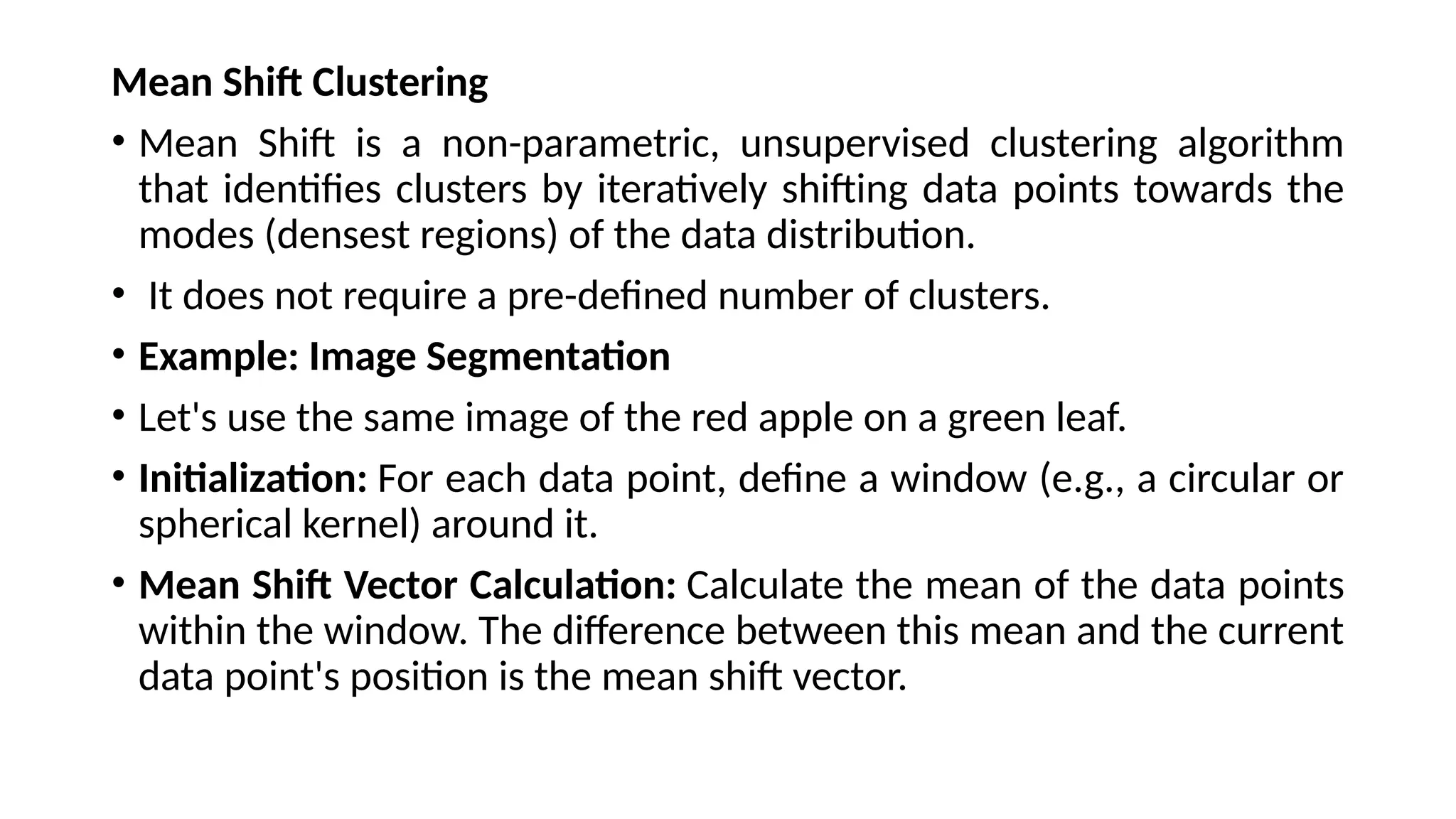 Mean Shift Clustering
• Mean Shift is a non-parametric, unsupervised clustering algorithm
that identifies clusters by iteratively shifting data points towards the
modes (densest regions) of the data distribution.
• It does not require a pre-defined number of clusters.
• Example: Image Segmentation
• Let's use the same image of the red apple on a green leaf.
• Initialization: For each data point, define a window (e.g., a circular or
spherical kernel) around it.
• Mean Shift Vector Calculation: Calculate the mean of the data points
within the window. The difference between this mean and the current
data point's position is the mean shift vector.
 