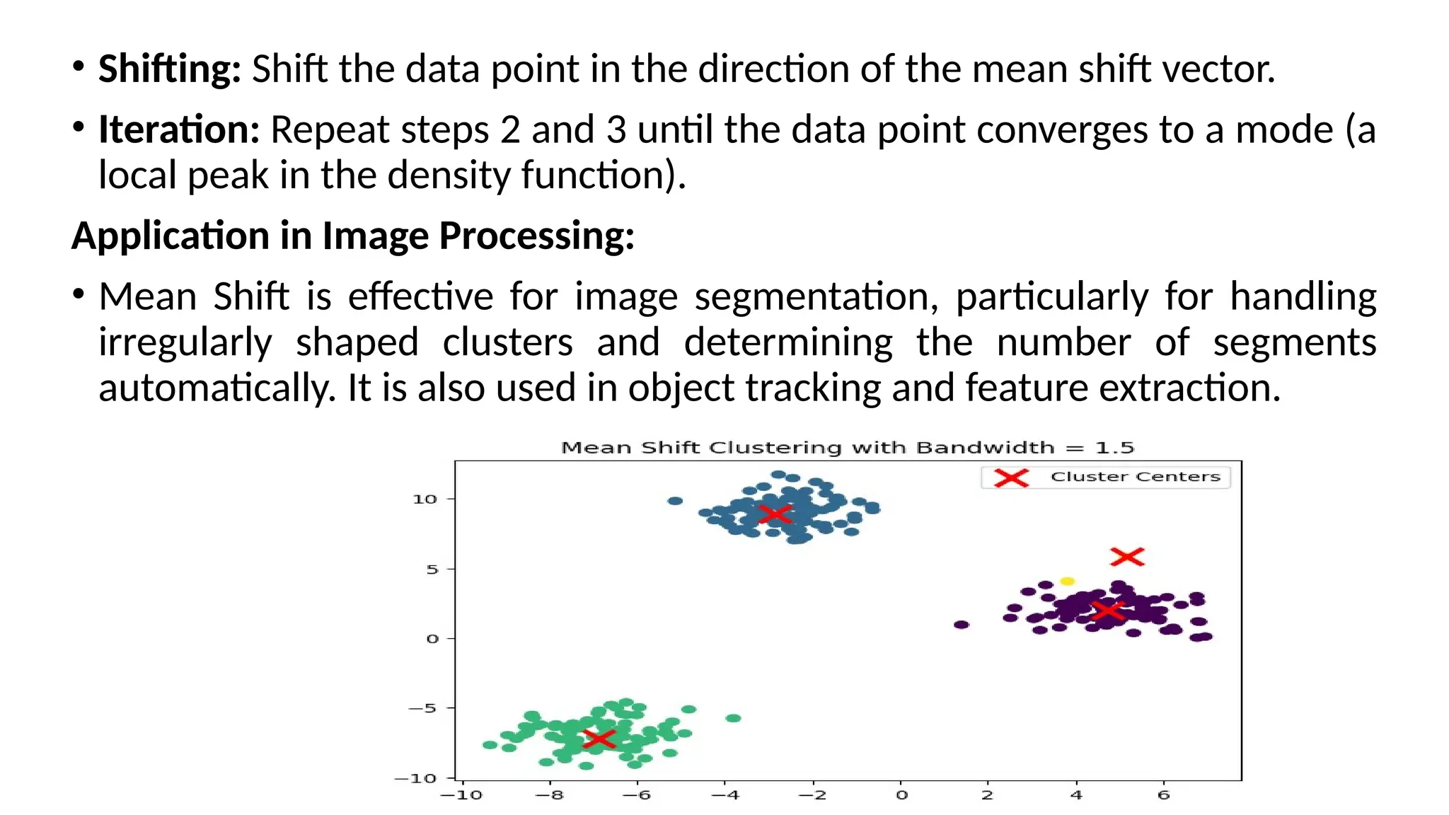 • Shifting: Shift the data point in the direction of the mean shift vector.
• Iteration: Repeat steps 2 and 3 until the data point converges to a mode (a
local peak in the density function).
Application in Image Processing:
• Mean Shift is effective for image segmentation, particularly for handling
irregularly shaped clusters and determining the number of segments
automatically. It is also used in object tracking and feature extraction.
 