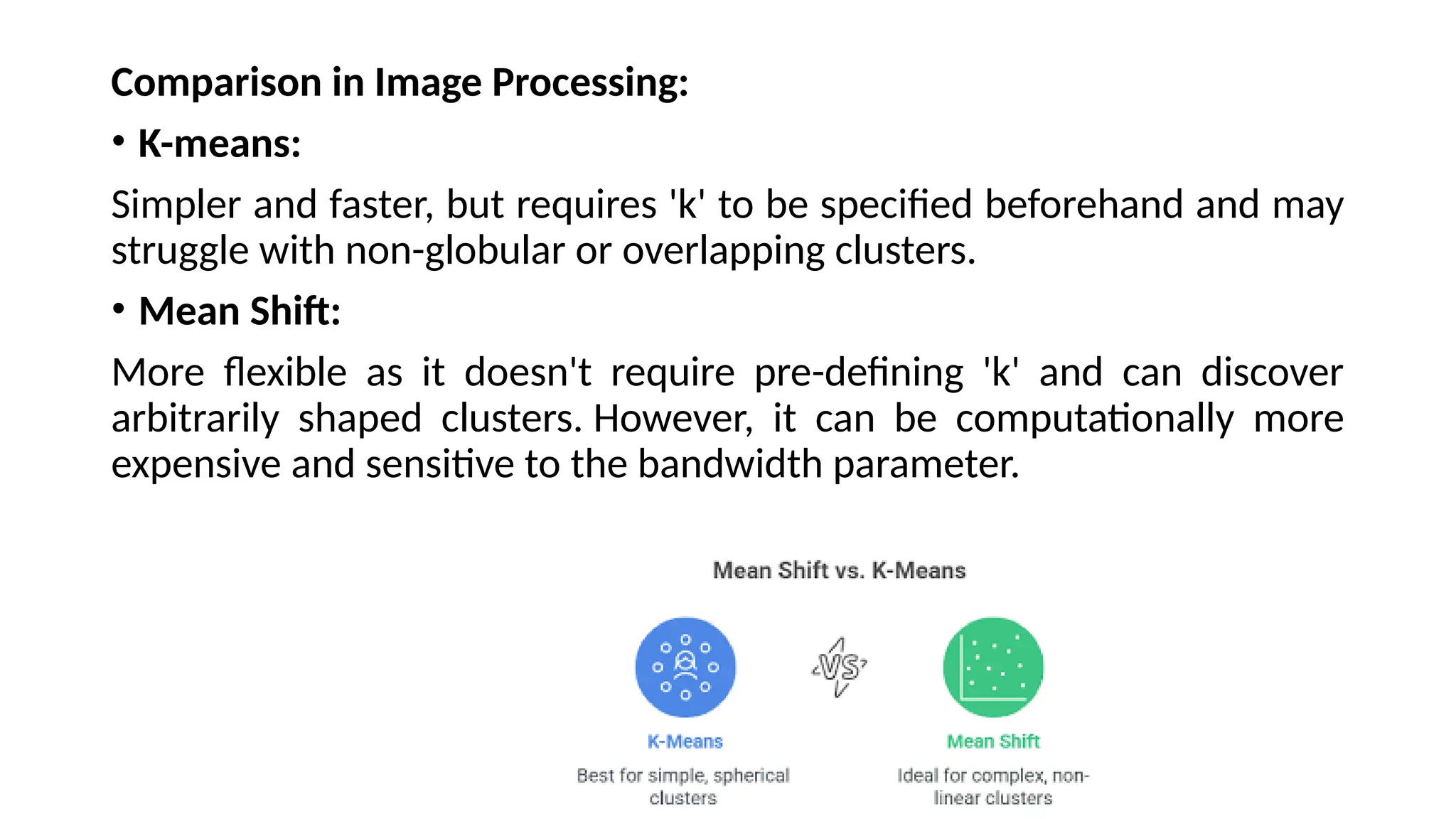Comparison in Image Processing:
• K-means:
Simpler and faster, but requires 'k' to be specified beforehand and may
struggle with non-globular or overlapping clusters.
• Mean Shift:
More flexible as it doesn't require pre-defining 'k' and can discover
arbitrarily shaped clusters. However, it can be computationally more
expensive and sensitive to the bandwidth parameter.
 
