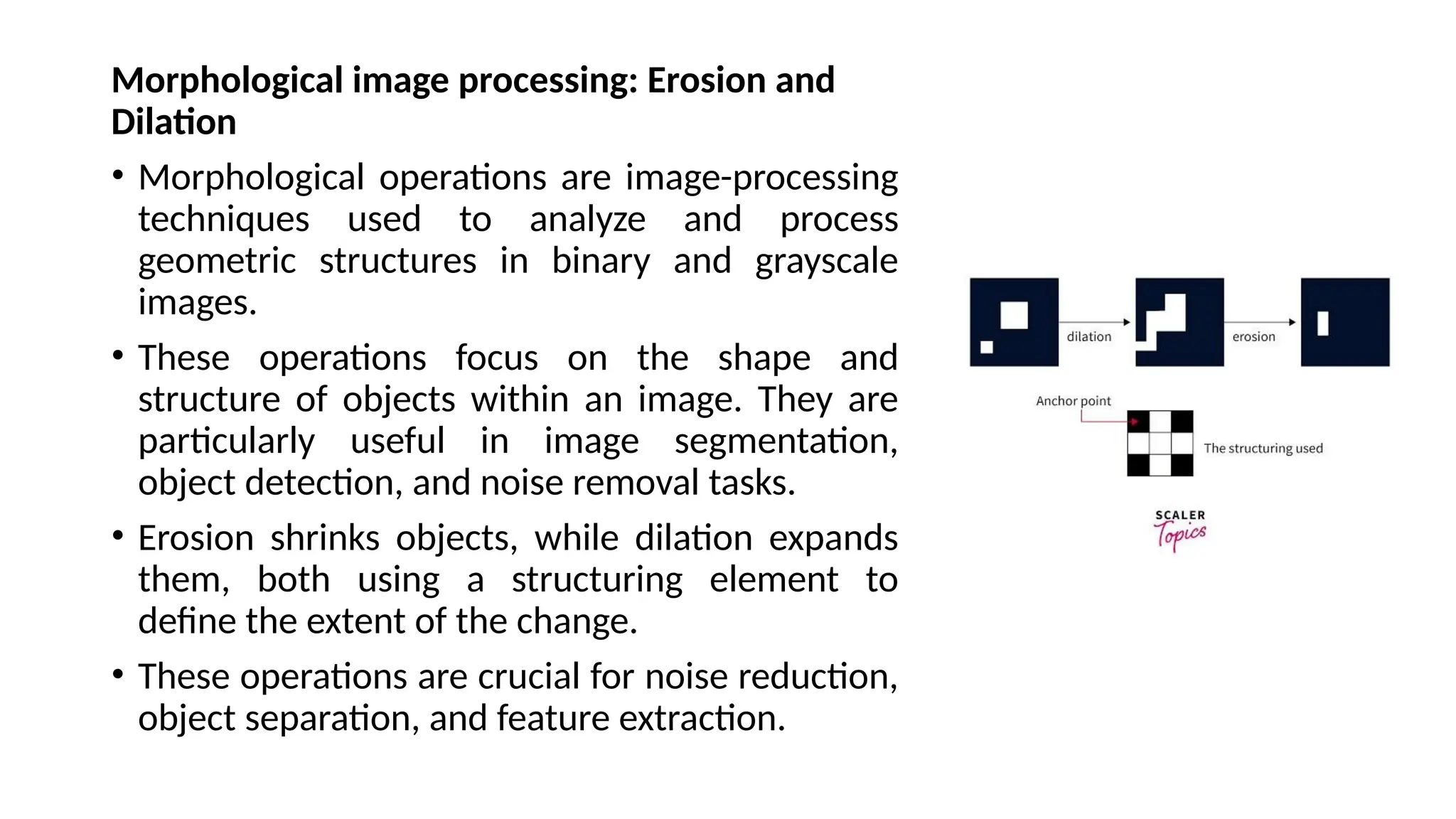 Morphological image processing: Erosion and
Dilation
• Morphological operations are image-processing
techniques used to analyze and process
geometric structures in binary and grayscale
images.
• These operations focus on the shape and
structure of objects within an image. They are
particularly useful in image segmentation,
object detection, and noise removal tasks.
• Erosion shrinks objects, while dilation expands
them, both using a structuring element to
define the extent of the change.
• These operations are crucial for noise reduction,
object separation, and feature extraction.
 