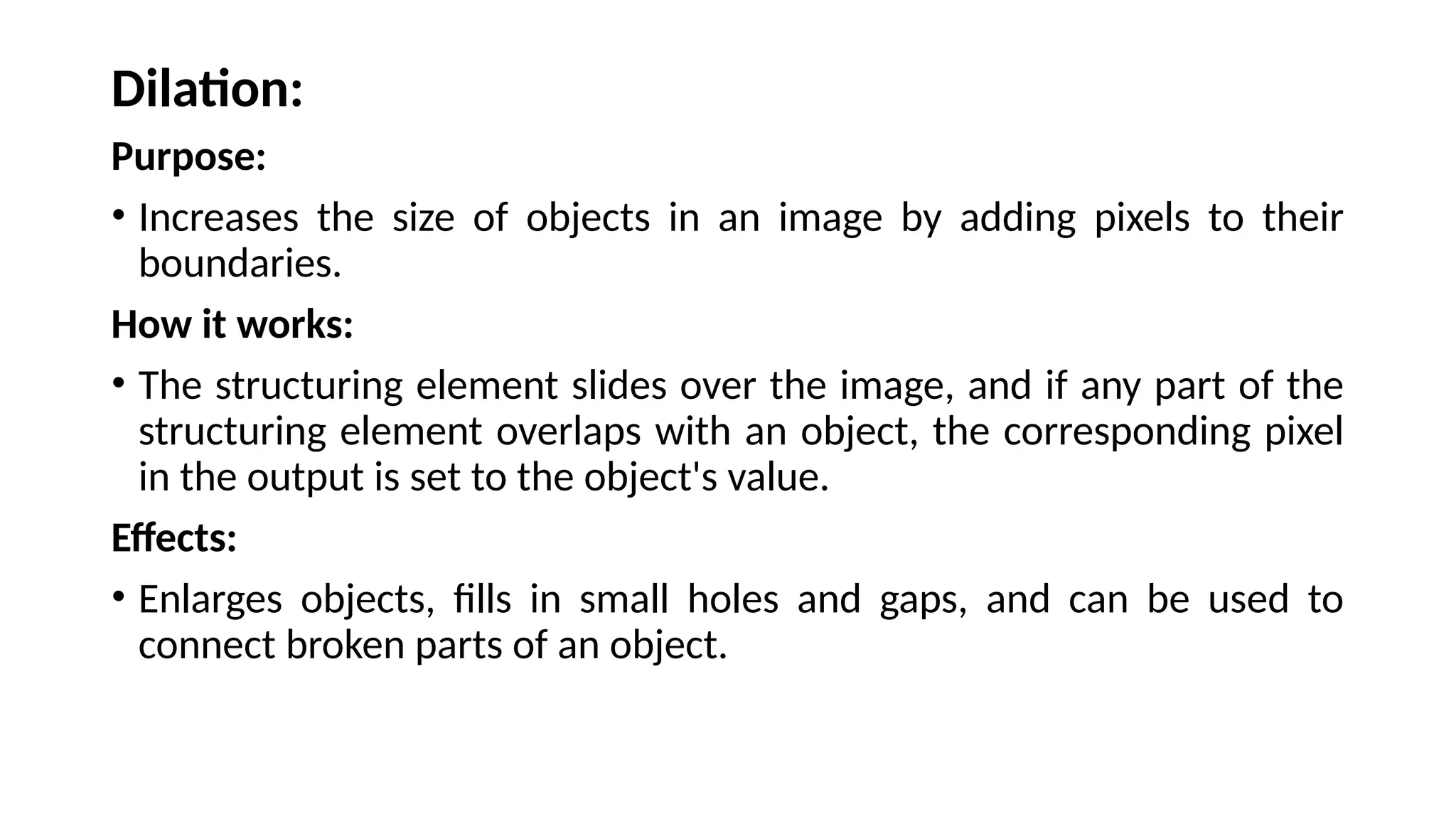 Dilation:
Purpose:
• Increases the size of objects in an image by adding pixels to their
boundaries.
How it works:
• The structuring element slides over the image, and if any part of the
structuring element overlaps with an object, the corresponding pixel
in the output is set to the object's value.
Effects:
• Enlarges objects, fills in small holes and gaps, and can be used to
connect broken parts of an object.
 