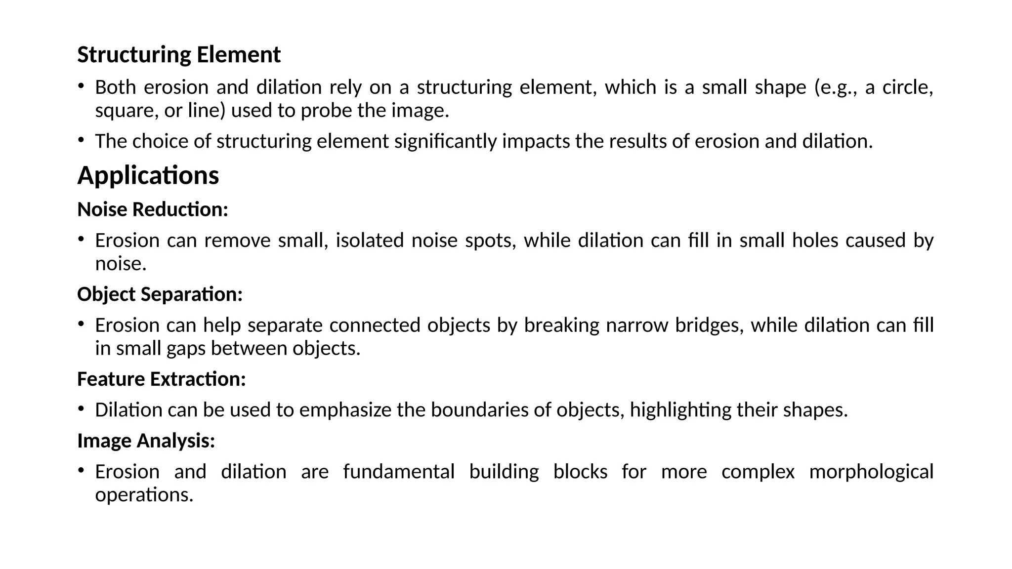 Structuring Element
• Both erosion and dilation rely on a structuring element, which is a small shape (e.g., a circle,
square, or line) used to probe the image.
• The choice of structuring element significantly impacts the results of erosion and dilation.
Applications
Noise Reduction:
• Erosion can remove small, isolated noise spots, while dilation can fill in small holes caused by
noise.
Object Separation:
• Erosion can help separate connected objects by breaking narrow bridges, while dilation can fill
in small gaps between objects.
Feature Extraction:
• Dilation can be used to emphasize the boundaries of objects, highlighting their shapes.
Image Analysis:
• Erosion and dilation are fundamental building blocks for more complex morphological
operations.
 