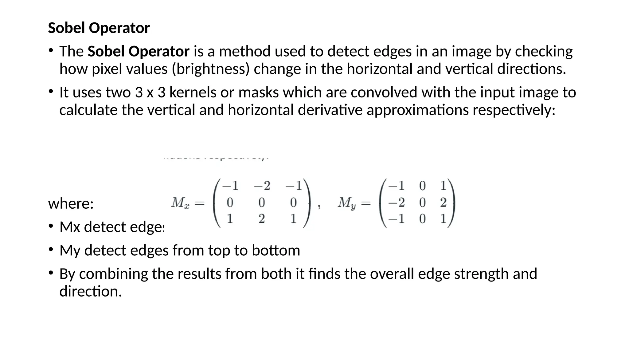 Sobel Operator
• The Sobel Operator is a method used to detect edges in an image by checking
how pixel values (brightness) change in the horizontal and vertical directions.
• It uses two 3 x 3 kernels or masks which are convolved with the input image to
calculate the vertical and horizontal derivative approximations respectively:
where:
• Mx detect edges from left to right
• My detect edges from top to bottom
• By combining the results from both it finds the overall edge strength and
direction.
 