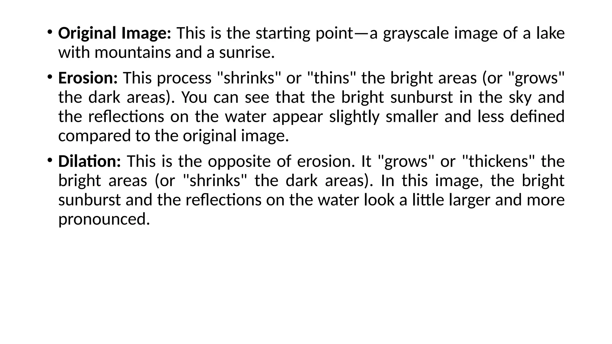 • Original Image: This is the starting point—a grayscale image of a lake
with mountains and a sunrise.
• Erosion: This process "shrinks" or "thins" the bright areas (or "grows"
the dark areas). You can see that the bright sunburst in the sky and
the reflections on the water appear slightly smaller and less defined
compared to the original image.
• Dilation: This is the opposite of erosion. It "grows" or "thickens" the
bright areas (or "shrinks" the dark areas). In this image, the bright
sunburst and the reflections on the water look a little larger and more
pronounced.
 
