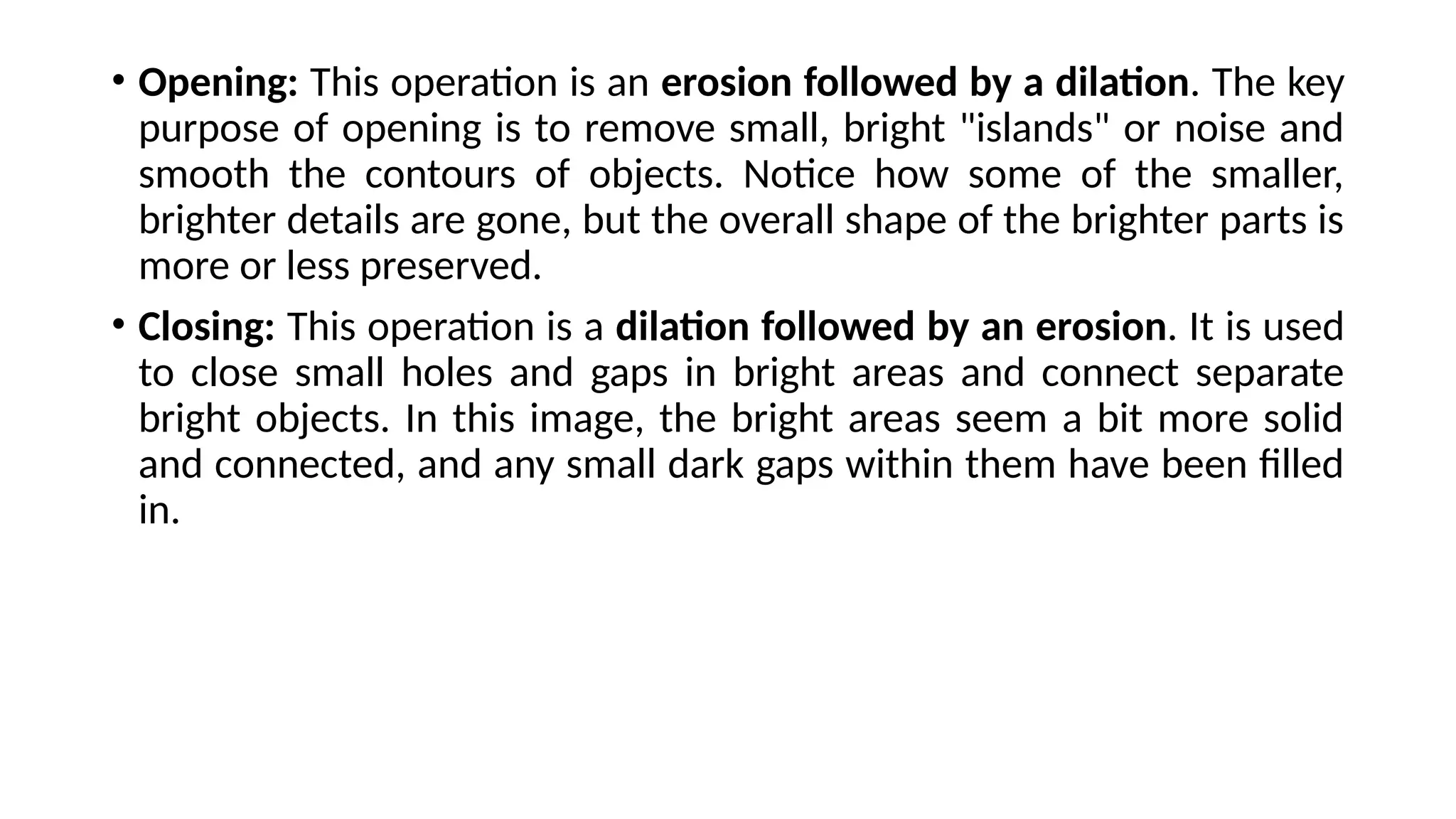 • Opening: This operation is an erosion followed by a dilation. The key
purpose of opening is to remove small, bright "islands" or noise and
smooth the contours of objects. Notice how some of the smaller,
brighter details are gone, but the overall shape of the brighter parts is
more or less preserved.
• Closing: This operation is a dilation followed by an erosion. It is used
to close small holes and gaps in bright areas and connect separate
bright objects. In this image, the bright areas seem a bit more solid
and connected, and any small dark gaps within them have been filled
in.
 