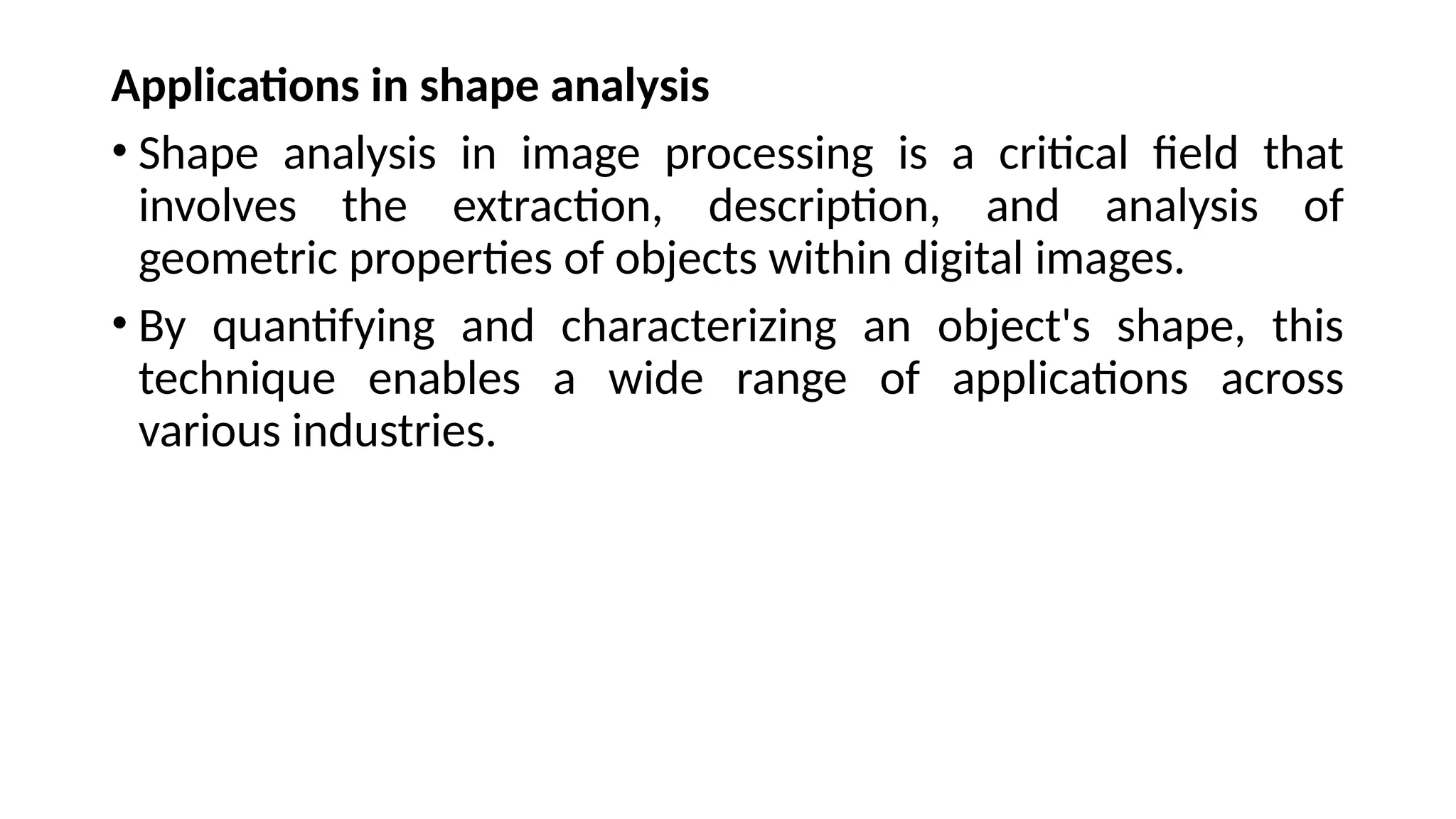 Applications in shape analysis
• Shape analysis in image processing is a critical field that
involves the extraction, description, and analysis of
geometric properties of objects within digital images.
• By quantifying and characterizing an object's shape, this
technique enables a wide range of applications across
various industries.
 