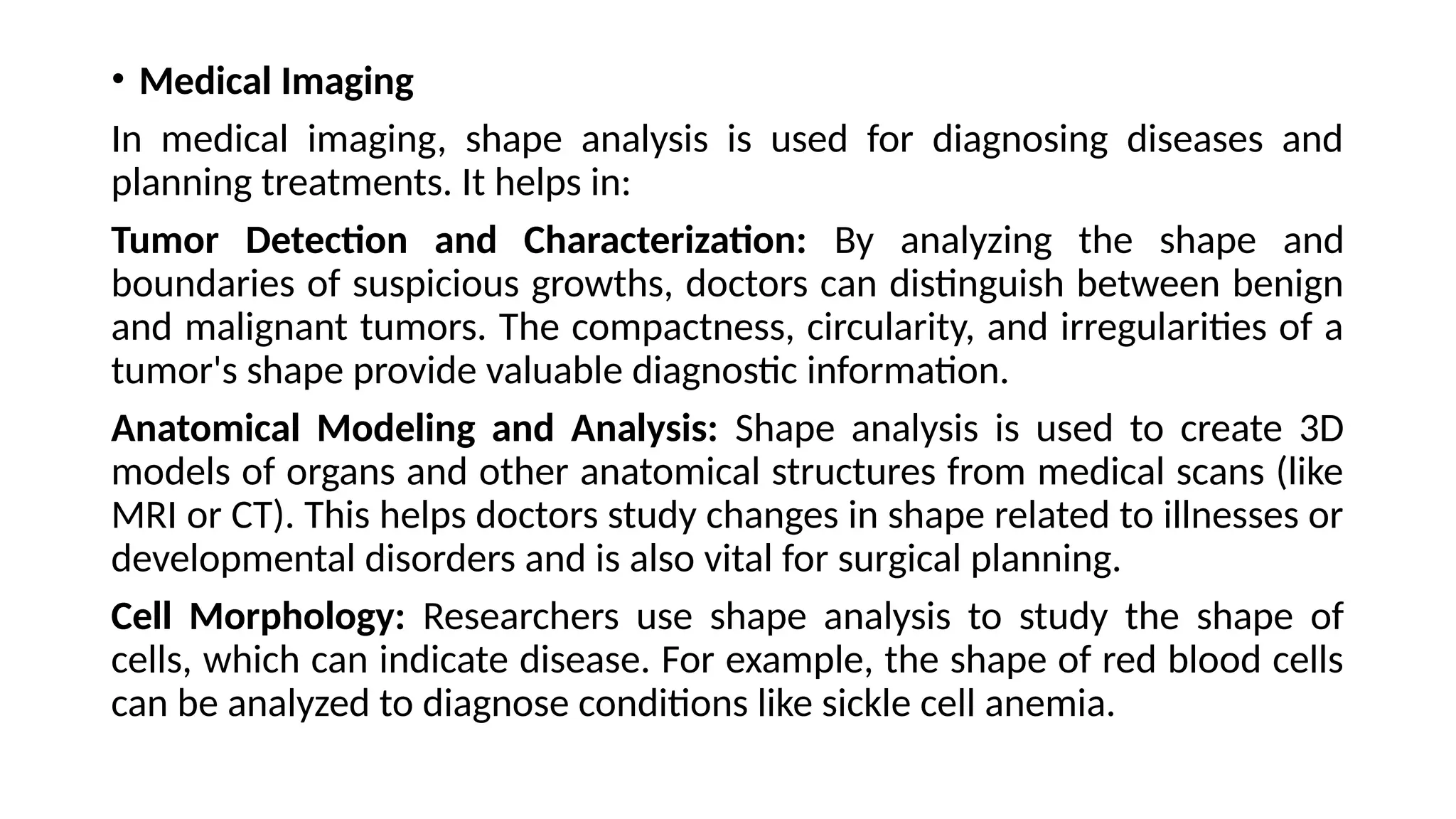 • Medical Imaging
In medical imaging, shape analysis is used for diagnosing diseases and
planning treatments. It helps in:
Tumor Detection and Characterization: By analyzing the shape and
boundaries of suspicious growths, doctors can distinguish between benign
and malignant tumors. The compactness, circularity, and irregularities of a
tumor's shape provide valuable diagnostic information.
Anatomical Modeling and Analysis: Shape analysis is used to create 3D
models of organs and other anatomical structures from medical scans (like
MRI or CT). This helps doctors study changes in shape related to illnesses or
developmental disorders and is also vital for surgical planning.
Cell Morphology: Researchers use shape analysis to study the shape of
cells, which can indicate disease. For example, the shape of red blood cells
can be analyzed to diagnose conditions like sickle cell anemia.
 