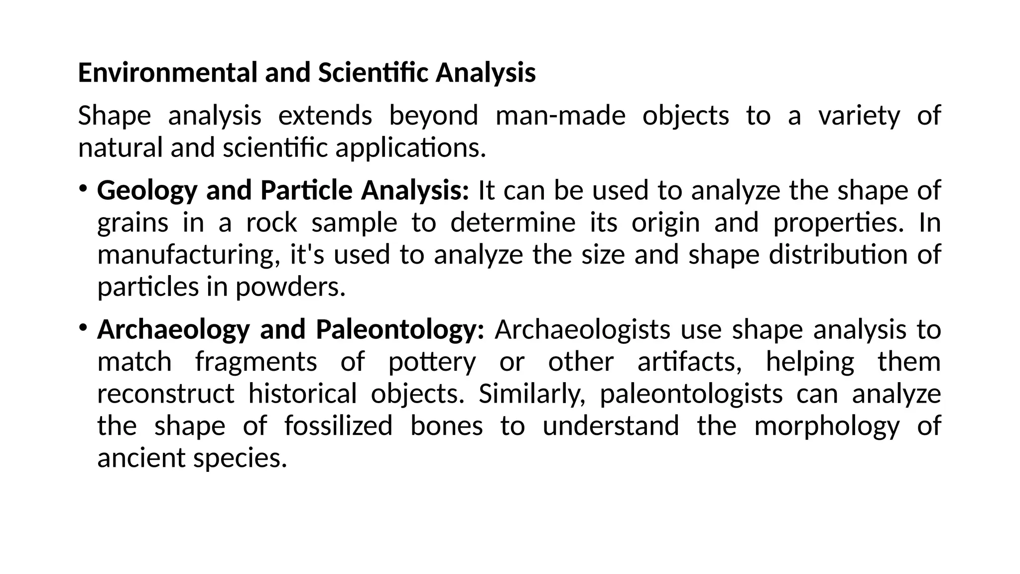 Environmental and Scientific Analysis
Shape analysis extends beyond man-made objects to a variety of
natural and scientific applications.
• Geology and Particle Analysis: It can be used to analyze the shape of
grains in a rock sample to determine its origin and properties. In
manufacturing, it's used to analyze the size and shape distribution of
particles in powders.
• Archaeology and Paleontology: Archaeologists use shape analysis to
match fragments of pottery or other artifacts, helping them
reconstruct historical objects. Similarly, paleontologists can analyze
the shape of fossilized bones to understand the morphology of
ancient species.
 
