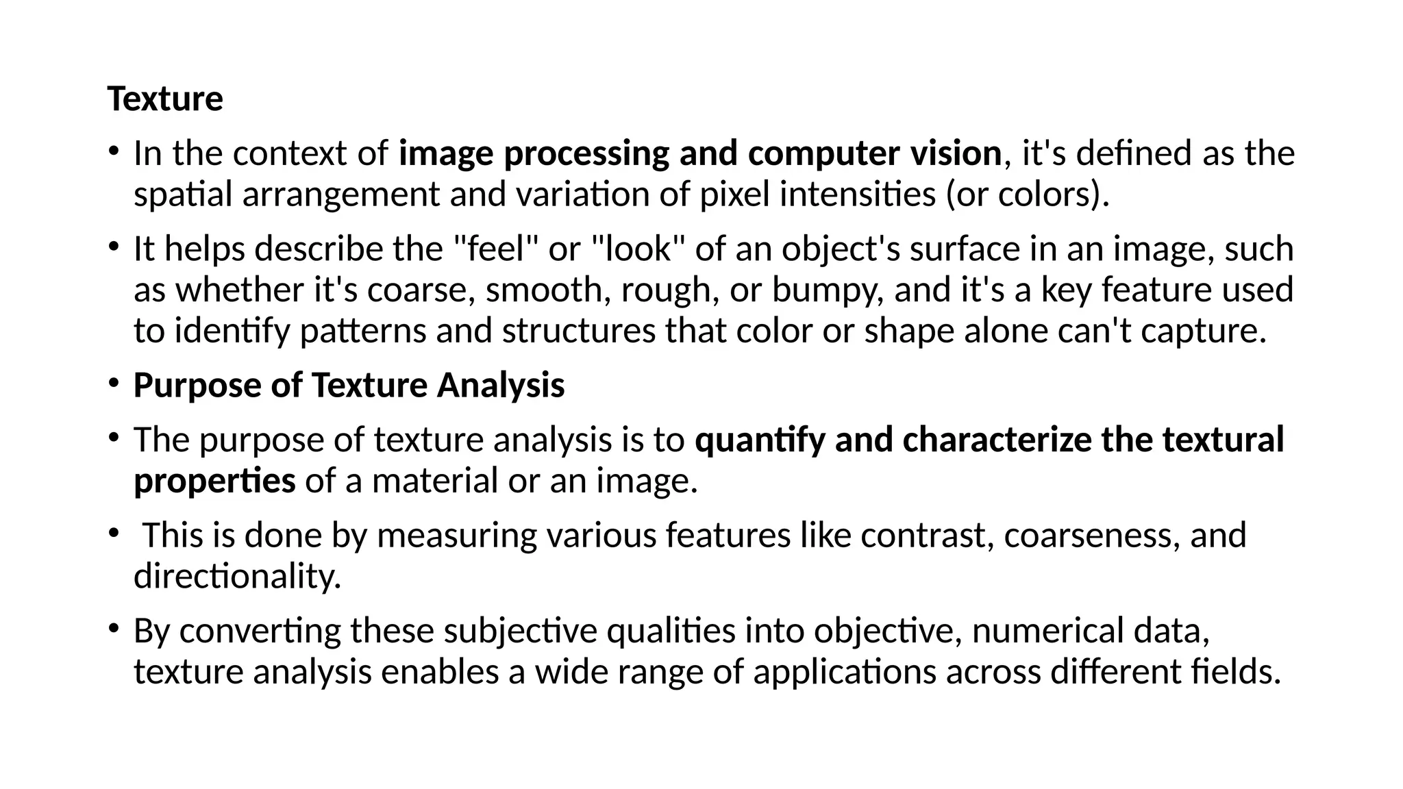 Texture
• In the context of image processing and computer vision, it's defined as the
spatial arrangement and variation of pixel intensities (or colors).
• It helps describe the "feel" or "look" of an object's surface in an image, such
as whether it's coarse, smooth, rough, or bumpy, and it's a key feature used
to identify patterns and structures that color or shape alone can't capture.
• Purpose of Texture Analysis
• ​
The purpose of texture analysis is to quantify and characterize the textural
properties of a material or an image.
• This is done by measuring various features like contrast, coarseness, and
directionality.
• By converting these subjective qualities into objective, numerical data,
texture analysis enables a wide range of applications across different fields.
 