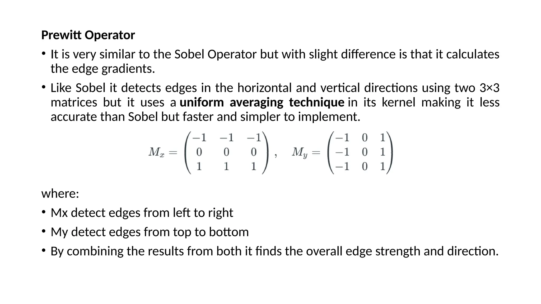 Prewitt Operator
• It is very similar to the Sobel Operator but with slight difference is that it calculates
the edge gradients.
• Like Sobel it detects edges in the horizontal and vertical directions using two 3×3
matrices but it uses a uniform averaging technique in its kernel making it less
accurate than Sobel but faster and simpler to implement.
where:
• Mx detect edges from left to right
• My detect edges from top to bottom
• By combining the results from both it finds the overall edge strength and direction.
 