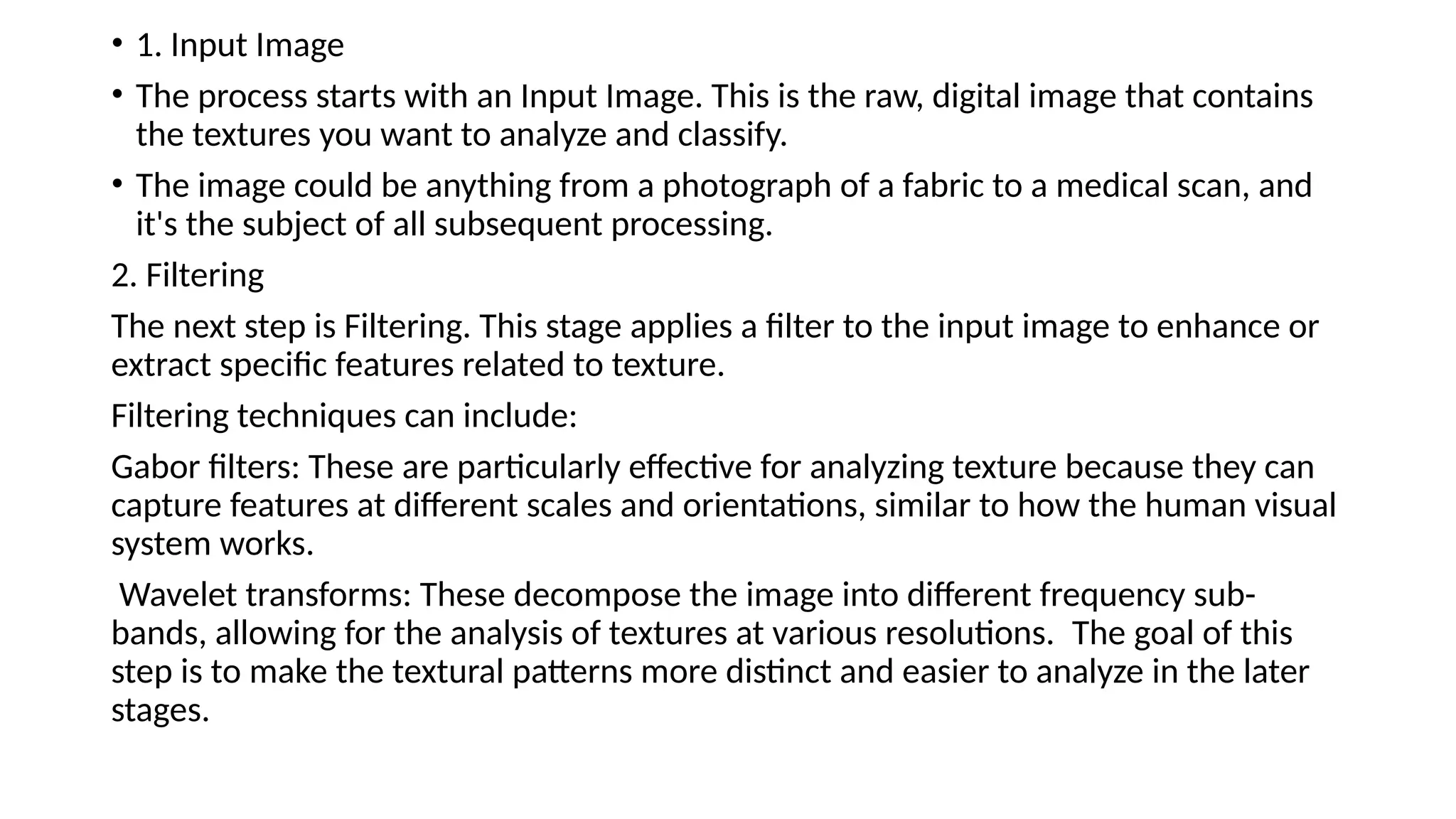 • 1. Input Image
• ​
The process starts with an Input Image. This is the raw, digital image that contains
the textures you want to analyze and classify.
• The image could be anything from a photograph of a fabric to a medical scan, and
it's the subject of all subsequent processing.​
2. Filtering​
The next step is Filtering. This stage applies a filter to the input image to enhance or
extract specific features related to texture.
Filtering techniques can include:​
Gabor filters: These are particularly effective for analyzing texture because they can
capture features at different scales and orientations, similar to how the human visual
system works.
​
Wavelet transforms: These decompose the image into different frequency sub-
bands, allowing for the analysis of textures at various resolutions. ​
The goal of this
step is to make the textural patterns more distinct and easier to analyze in the later
stages.
 