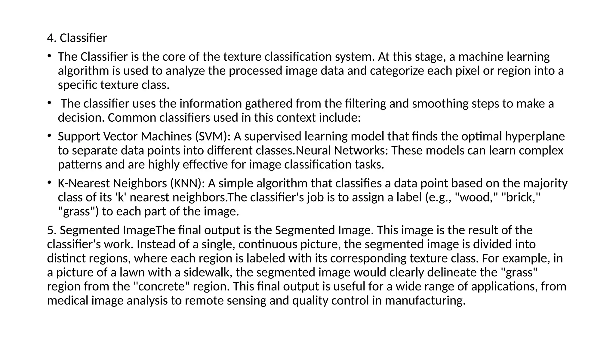 ​
4. Classifier​
• The Classifier is the core of the texture classification system. At this stage, a machine learning
algorithm is used to analyze the processed image data and categorize each pixel or region into a
specific texture class.
• The classifier uses the information gathered from the filtering and smoothing steps to make a
decision. Common classifiers used in this context include: ​
• Support Vector Machines (SVM): A supervised learning model that finds the optimal hyperplane
to separate data points into different classes.​
Neural Networks: These models can learn complex
patterns and are highly effective for image classification tasks.
• ​
K-Nearest Neighbors (KNN): A simple algorithm that classifies a data point based on the majority
class of its 'k' nearest neighbors.​
The classifier's job is to assign a label (e.g., "wood," "brick,"
"grass") to each part of the image.​
5. Segmented Image​
The final output is the Segmented Image. This image is the result of the
classifier's work. Instead of a single, continuous picture, the segmented image is divided into
distinct regions, where each region is labeled with its corresponding texture class. For example, in
a picture of a lawn with a sidewalk, the segmented image would clearly delineate the "grass"
region from the "concrete" region. This final output is useful for a wide range of applications, from
medical image analysis to remote sensing and quality control in manufacturing.
 