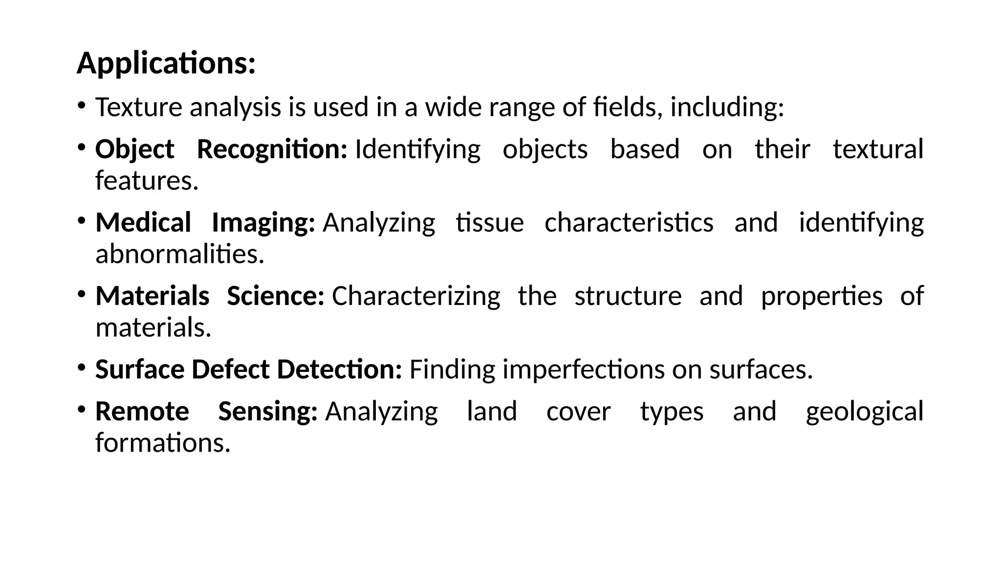 Applications:
• Texture analysis is used in a wide range of fields, including:
• Object Recognition: Identifying objects based on their textural
features.
• Medical Imaging: Analyzing tissue characteristics and identifying
abnormalities.
• Materials Science: Characterizing the structure and properties of
materials.
• Surface Defect Detection: Finding imperfections on surfaces.
• Remote Sensing: Analyzing land cover types and geological
formations.
 