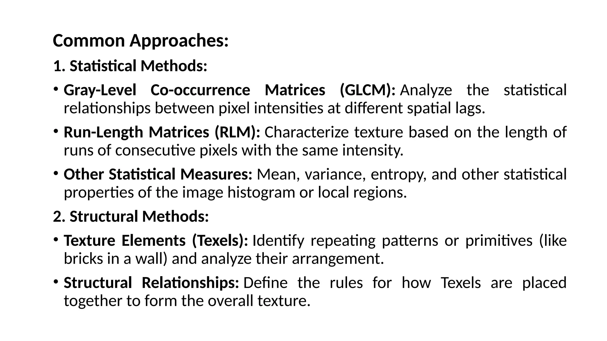 Common Approaches:
1. Statistical Methods:
• Gray-Level Co-occurrence Matrices (GLCM): Analyze the statistical
relationships between pixel intensities at different spatial lags.
• Run-Length Matrices (RLM): Characterize texture based on the length of
runs of consecutive pixels with the same intensity.
• Other Statistical Measures: Mean, variance, entropy, and other statistical
properties of the image histogram or local regions.
2. Structural Methods:
• Texture Elements (Texels): Identify repeating patterns or primitives (like
bricks in a wall) and analyze their arrangement.
• Structural Relationships: Define the rules for how Texels are placed
together to form the overall texture.
 