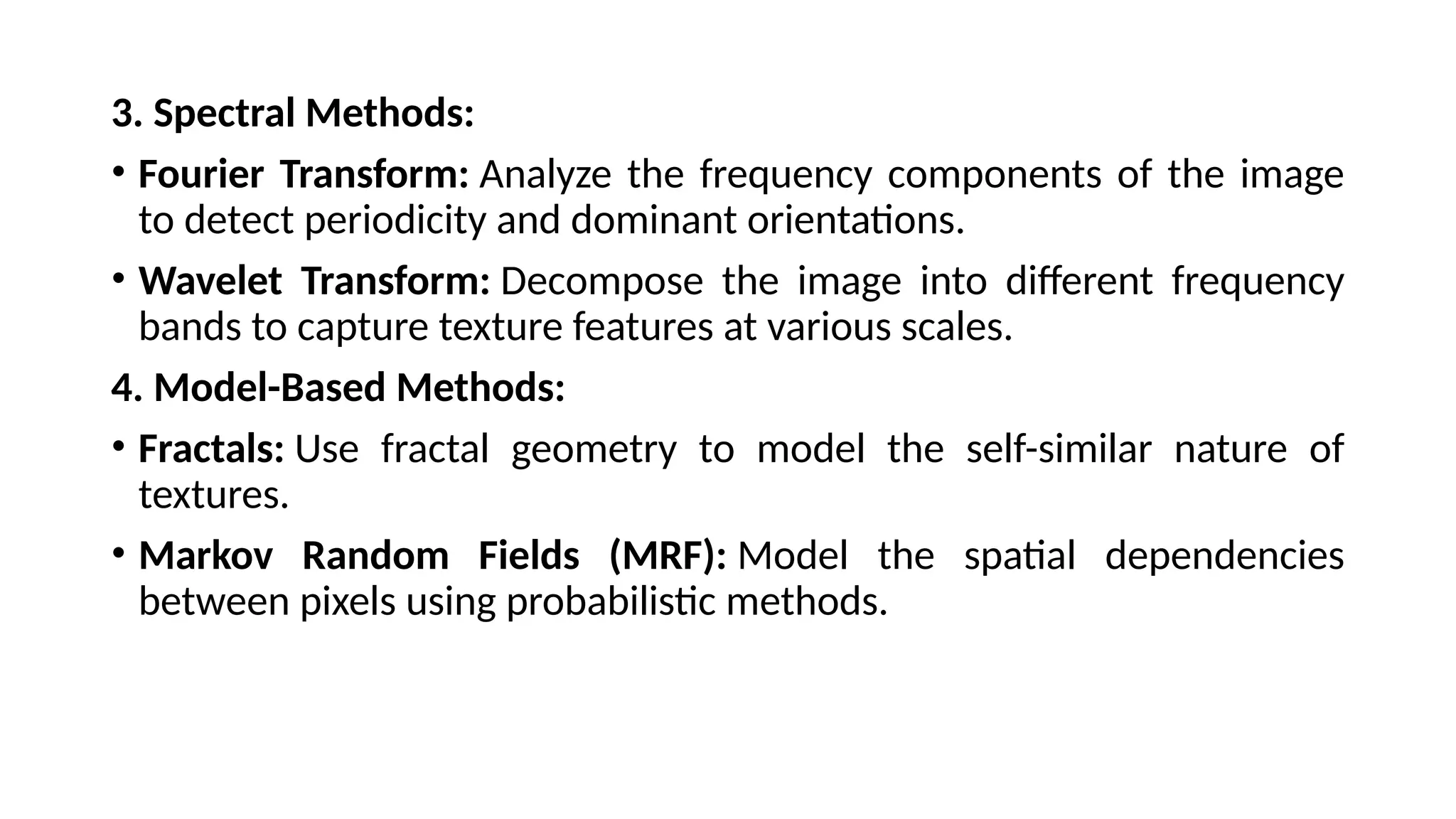 3. Spectral Methods:
• Fourier Transform: Analyze the frequency components of the image
to detect periodicity and dominant orientations.
• Wavelet Transform: Decompose the image into different frequency
bands to capture texture features at various scales.
4. Model-Based Methods:
• Fractals: Use fractal geometry to model the self-similar nature of
textures.
• Markov Random Fields (MRF): Model the spatial dependencies
between pixels using probabilistic methods.
 