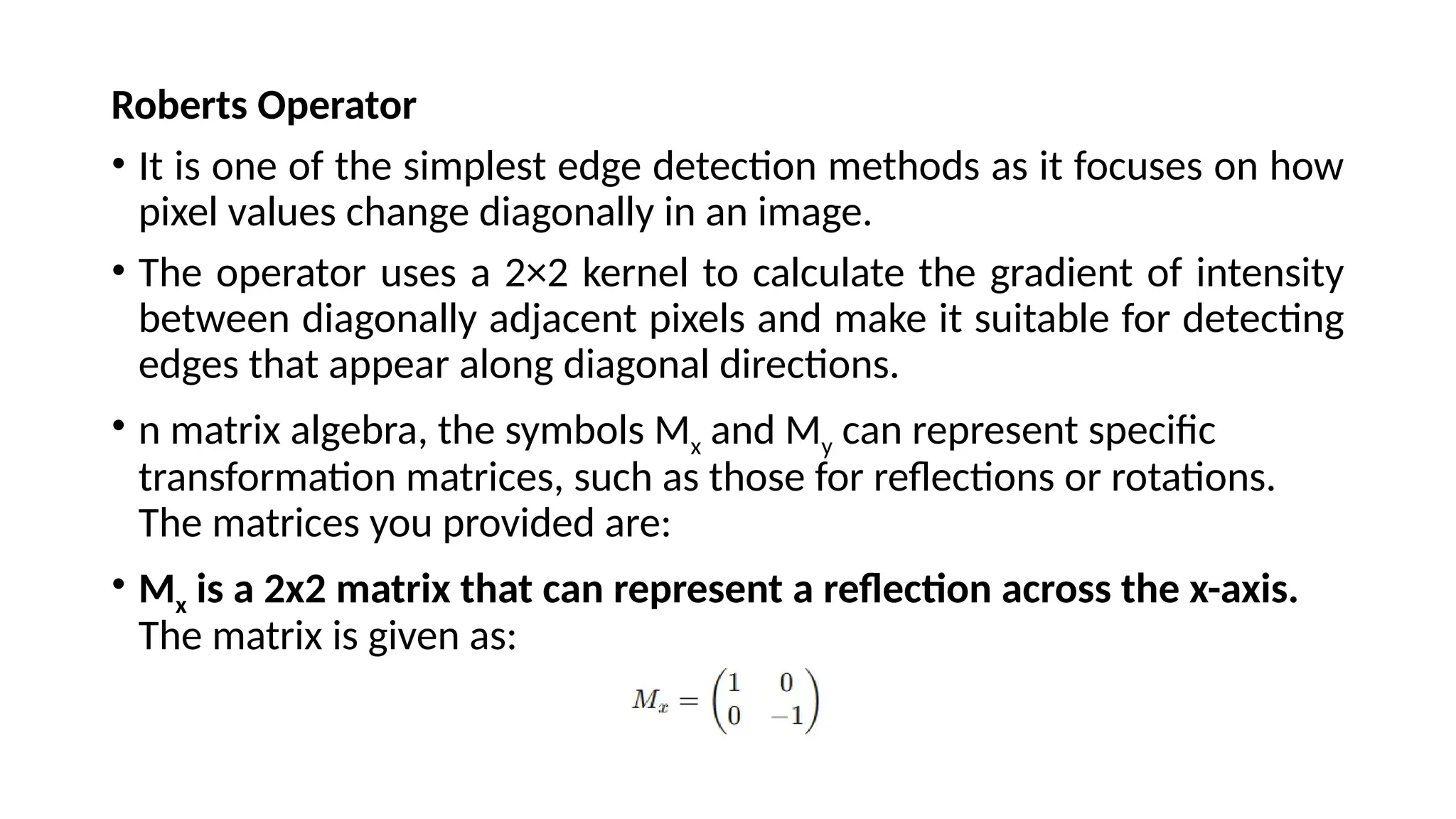 Roberts Operator
• It is one of the simplest edge detection methods as it focuses on how
pixel values change diagonally in an image.
• The operator uses a 2×2 kernel to calculate the gradient of intensity
between diagonally adjacent pixels and make it suitable for detecting
edges that appear along diagonal directions.
• n matrix algebra, the symbols Mx​and My​can represent specific
transformation matrices, such as those for reflections or rotations.
The matrices you provided are:
• Mx​ is a 2x2 matrix that can represent a reflection across the x-axis.
The matrix is given as:
 