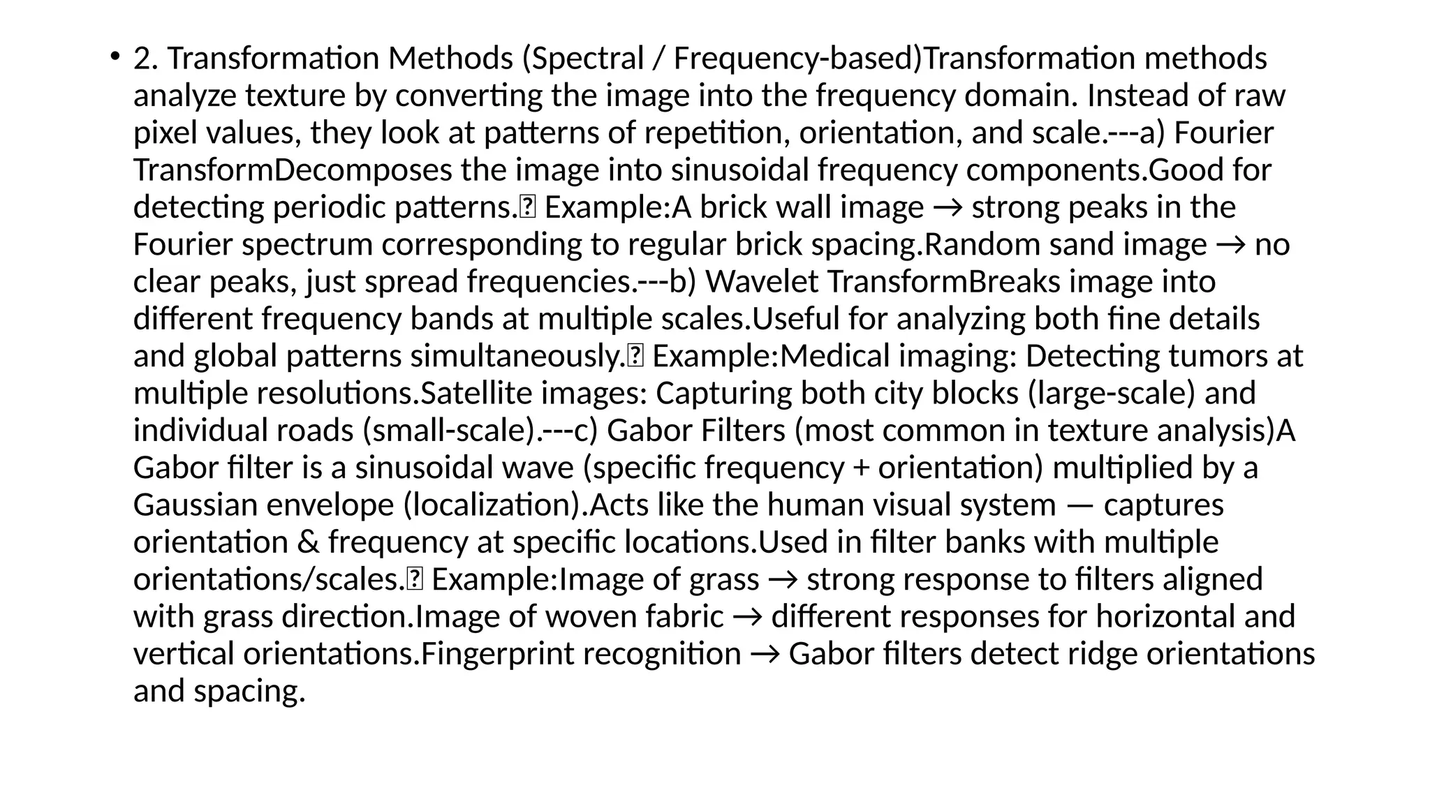 • 2. Transformation Methods (Spectral / Frequency-based)Transformation methods
analyze texture by converting the image into the frequency domain. Instead of raw
pixel values, they look at patterns of repetition, orientation, and scale.---a) Fourier
TransformDecomposes the image into sinusoidal frequency components.Good for
detecting periodic patterns.📌 Example:A brick wall image → strong peaks in the
Fourier spectrum corresponding to regular brick spacing.Random sand image → no
clear peaks, just spread frequencies.---b) Wavelet TransformBreaks image into
different frequency bands at multiple scales.Useful for analyzing both fine details
and global patterns simultaneously.📌 Example:Medical imaging: Detecting tumors at
multiple resolutions.Satellite images: Capturing both city blocks (large-scale) and
individual roads (small-scale).---c) Gabor Filters (most common in texture analysis)A
Gabor filter is a sinusoidal wave (specific frequency + orientation) multiplied by a
Gaussian envelope (localization).Acts like the human visual system — captures
orientation & frequency at specific locations.Used in filter banks with multiple
orientations/scales.📌 Example:Image of grass → strong response to filters aligned
with grass direction.Image of woven fabric → different responses for horizontal and
vertical orientations.Fingerprint recognition → Gabor filters detect ridge orientations
and spacing.
 