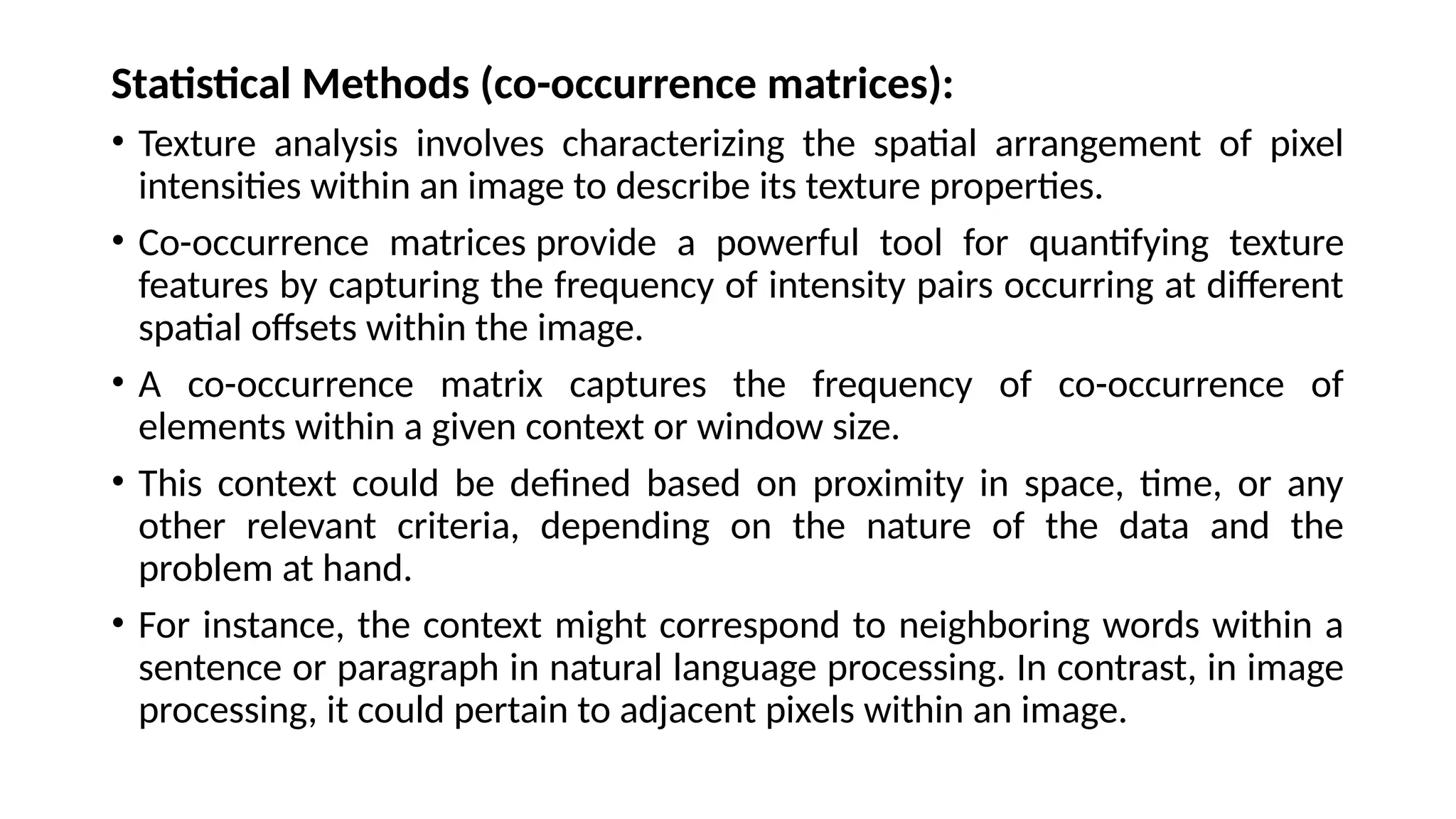 Statistical Methods (co-occurrence matrices):
• Texture analysis involves characterizing the spatial arrangement of pixel
intensities within an image to describe its texture properties.
• Co-occurrence matrices provide a powerful tool for quantifying texture
features by capturing the frequency of intensity pairs occurring at different
spatial offsets within the image.
• A co-occurrence matrix captures the frequency of co-occurrence of
elements within a given context or window size.
• This context could be defined based on proximity in space, time, or any
other relevant criteria, depending on the nature of the data and the
problem at hand.
• For instance, the context might correspond to neighboring words within a
sentence or paragraph in natural language processing. In contrast, in image
processing, it could pertain to adjacent pixels within an image.
 
