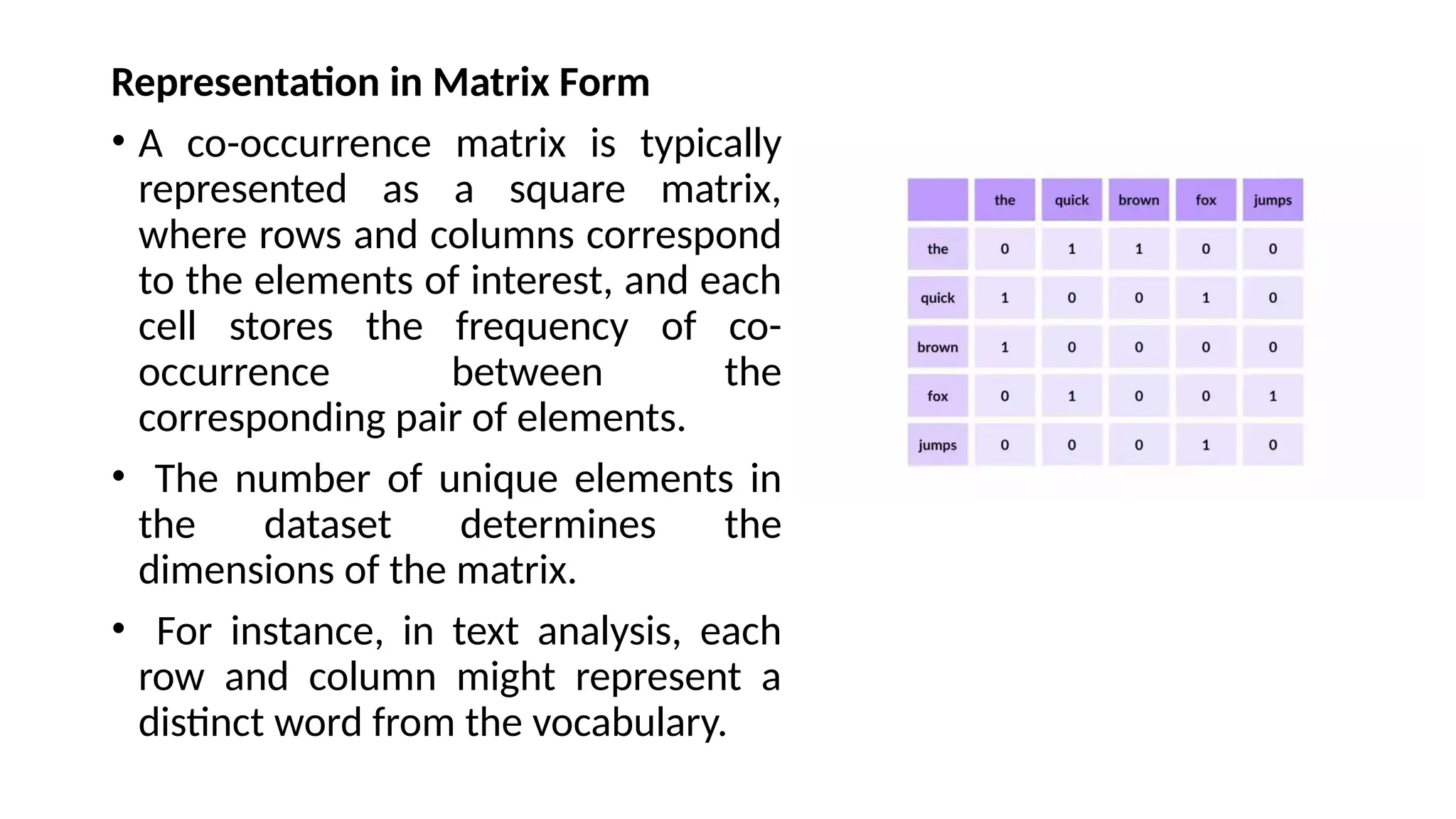 Representation in Matrix Form
• A co-occurrence matrix is typically
represented as a square matrix,
where rows and columns correspond
to the elements of interest, and each
cell stores the frequency of co-
occurrence between the
corresponding pair of elements.
• The number of unique elements in
the dataset determines the
dimensions of the matrix.
• For instance, in text analysis, each
row and column might represent a
distinct word from the vocabulary.
 