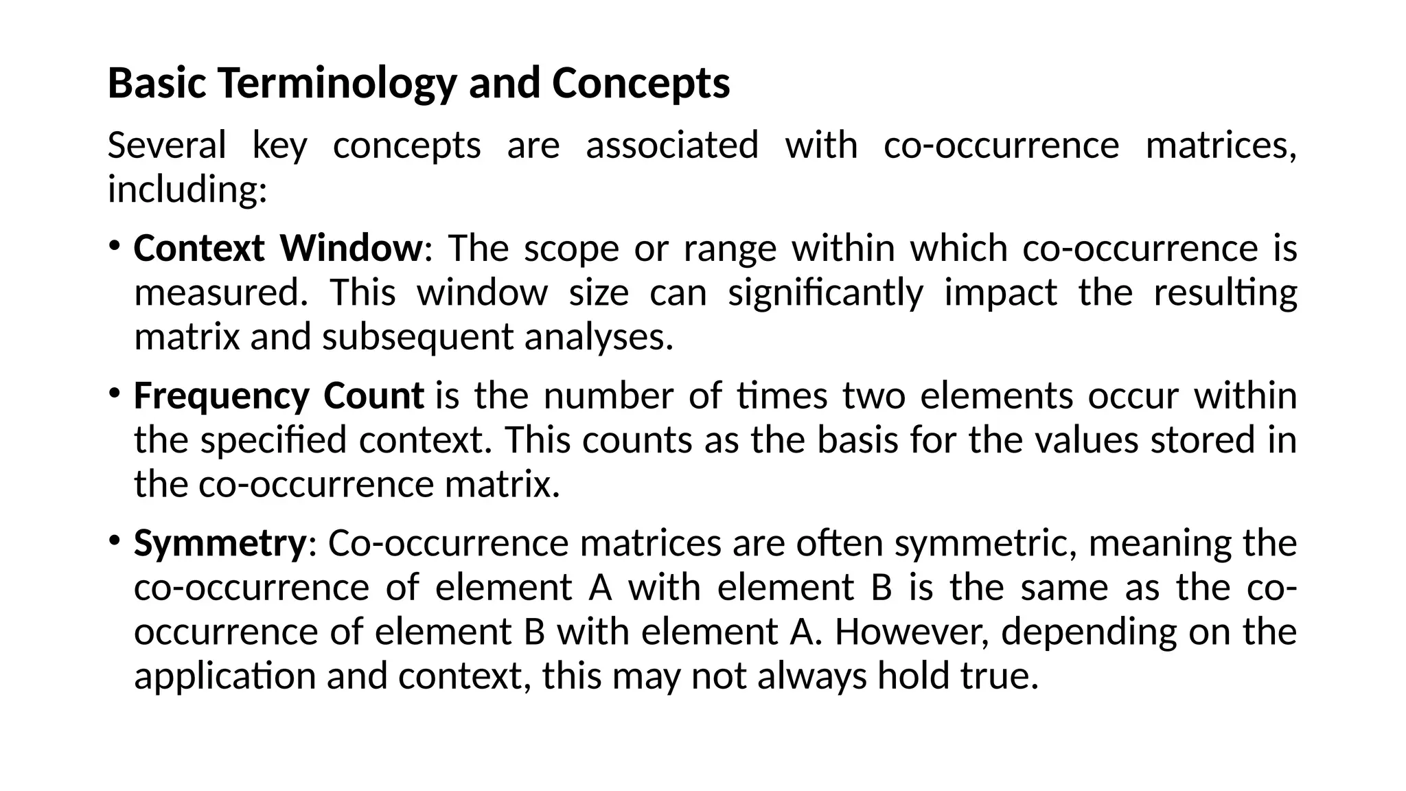 Basic Terminology and Concepts
Several key concepts are associated with co-occurrence matrices,
including:
• Context Window: The scope or range within which co-occurrence is
measured. This window size can significantly impact the resulting
matrix and subsequent analyses.
• Frequency Count is the number of times two elements occur within
the specified context. This counts as the basis for the values stored in
the co-occurrence matrix.
• Symmetry: Co-occurrence matrices are often symmetric, meaning the
co-occurrence of element A with element B is the same as the co-
occurrence of element B with element A. However, depending on the
application and context, this may not always hold true.
 