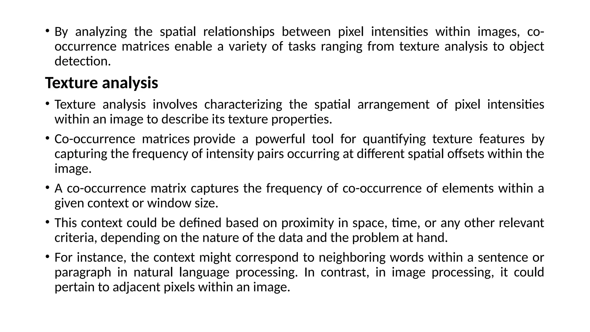 • By analyzing the spatial relationships between pixel intensities within images, co-
occurrence matrices enable a variety of tasks ranging from texture analysis to object
detection.
Texture analysis
• Texture analysis involves characterizing the spatial arrangement of pixel intensities
within an image to describe its texture properties.
• Co-occurrence matrices provide a powerful tool for quantifying texture features by
capturing the frequency of intensity pairs occurring at different spatial offsets within the
image.
• A co-occurrence matrix captures the frequency of co-occurrence of elements within a
given context or window size.
• This context could be defined based on proximity in space, time, or any other relevant
criteria, depending on the nature of the data and the problem at hand.
• For instance, the context might correspond to neighboring words within a sentence or
paragraph in natural language processing. In contrast, in image processing, it could
pertain to adjacent pixels within an image.
 