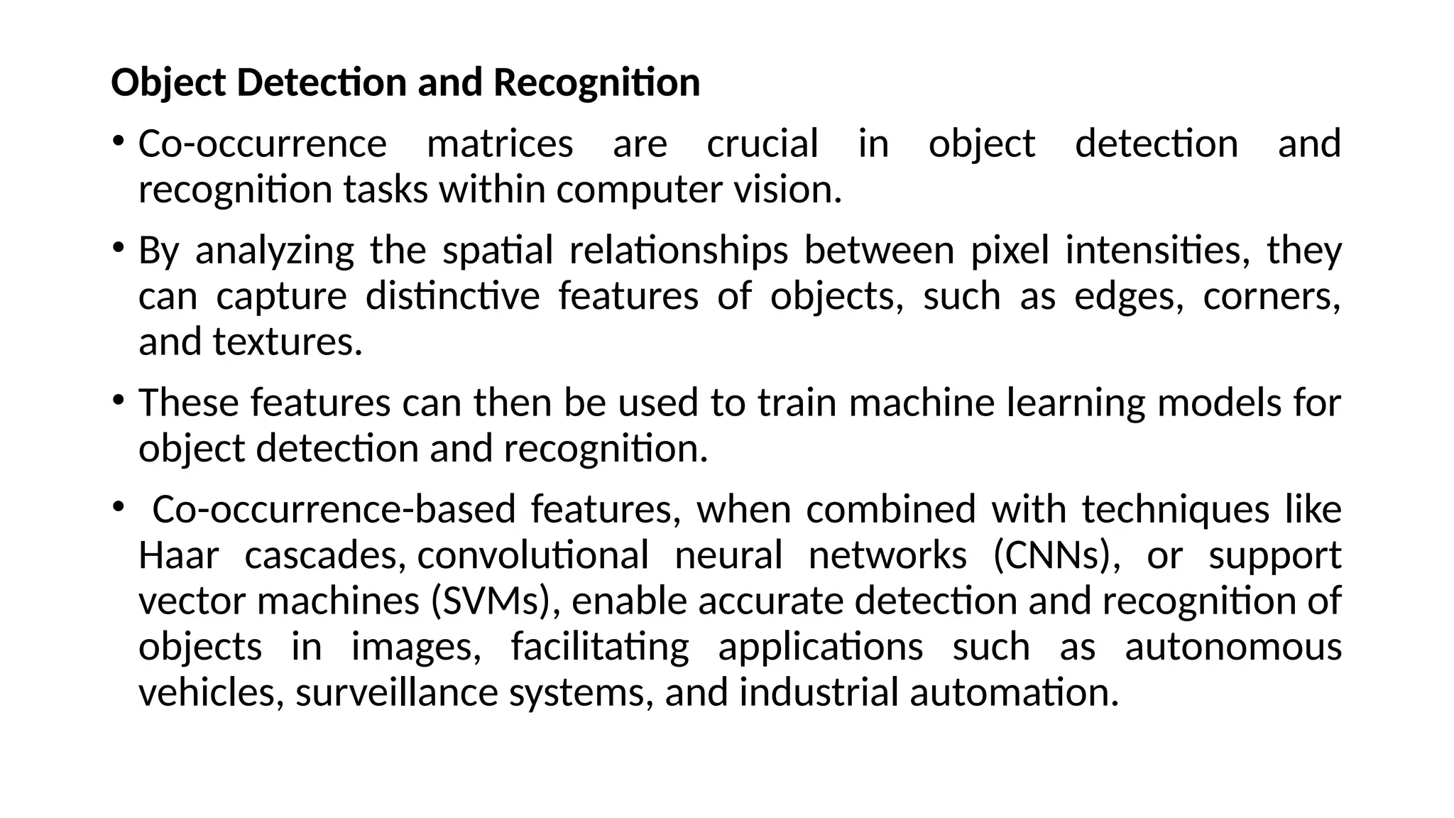 Object Detection and Recognition
• Co-occurrence matrices are crucial in object detection and
recognition tasks within computer vision.
• By analyzing the spatial relationships between pixel intensities, they
can capture distinctive features of objects, such as edges, corners,
and textures.
• These features can then be used to train machine learning models for
object detection and recognition.
• Co-occurrence-based features, when combined with techniques like
Haar cascades, convolutional neural networks (CNNs), or support
vector machines (SVMs), enable accurate detection and recognition of
objects in images, facilitating applications such as autonomous
vehicles, surveillance systems, and industrial automation.
 