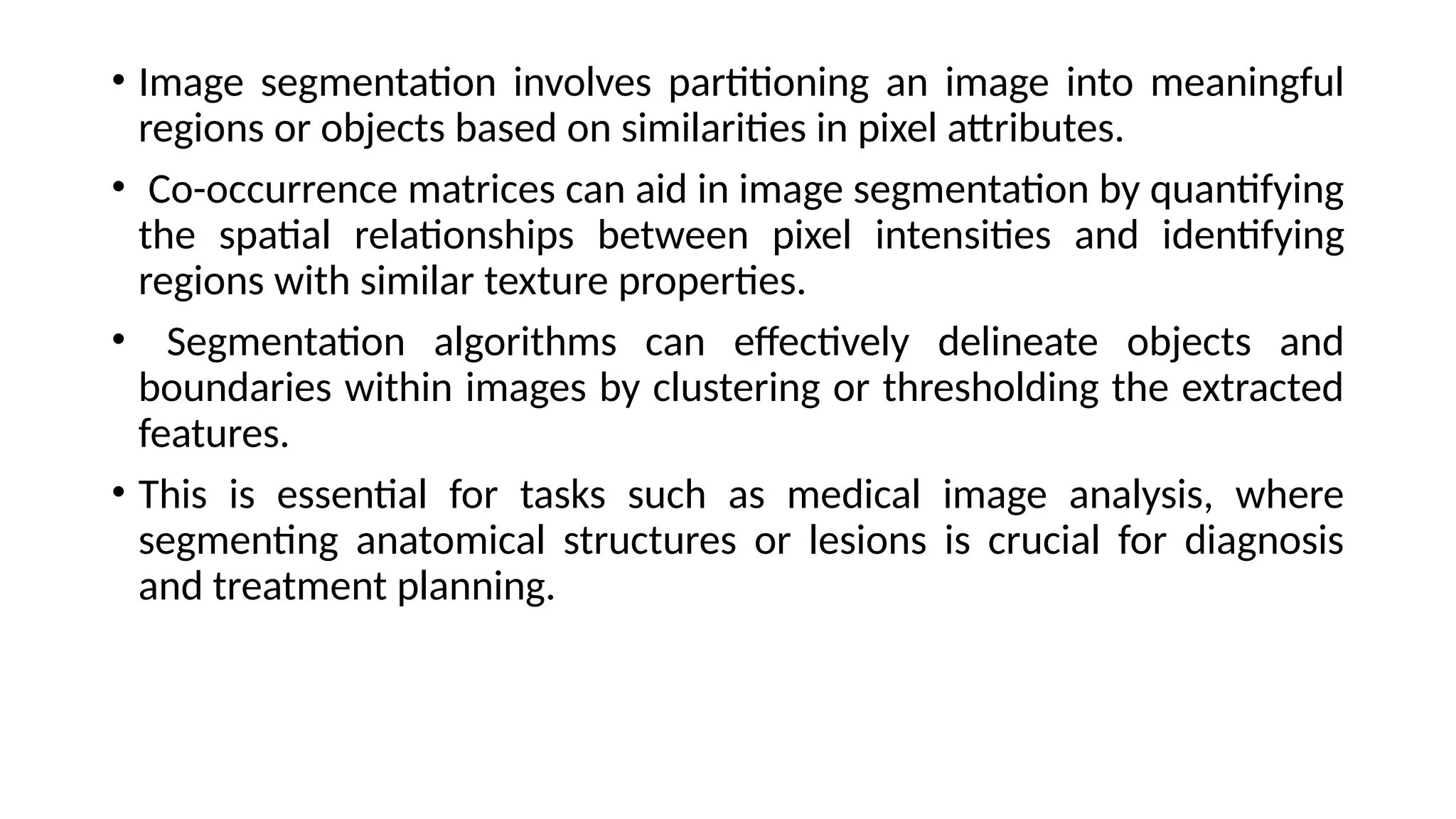 • Image segmentation involves partitioning an image into meaningful
regions or objects based on similarities in pixel attributes.
• Co-occurrence matrices can aid in image segmentation by quantifying
the spatial relationships between pixel intensities and identifying
regions with similar texture properties.
• Segmentation algorithms can effectively delineate objects and
boundaries within images by clustering or thresholding the extracted
features.
• This is essential for tasks such as medical image analysis, where
segmenting anatomical structures or lesions is crucial for diagnosis
and treatment planning.
 