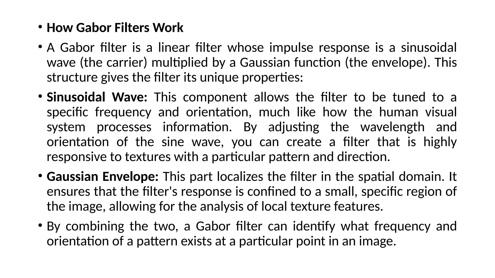 • How Gabor Filters Work
• A Gabor filter is a linear filter whose impulse response is a sinusoidal
wave (the carrier) multiplied by a Gaussian function (the envelope). This
structure gives the filter its unique properties:
• Sinusoidal Wave: This component allows the filter to be tuned to a
specific frequency and orientation, much like how the human visual
system processes information. By adjusting the wavelength and
orientation of the sine wave, you can create a filter that is highly
responsive to textures with a particular pattern and direction.
• Gaussian Envelope: This part localizes the filter in the spatial domain. It
ensures that the filter's response is confined to a small, specific region of
the image, allowing for the analysis of local texture features.
• By combining the two, a Gabor filter can identify what frequency and
orientation of a pattern exists at a particular point in an image.
 