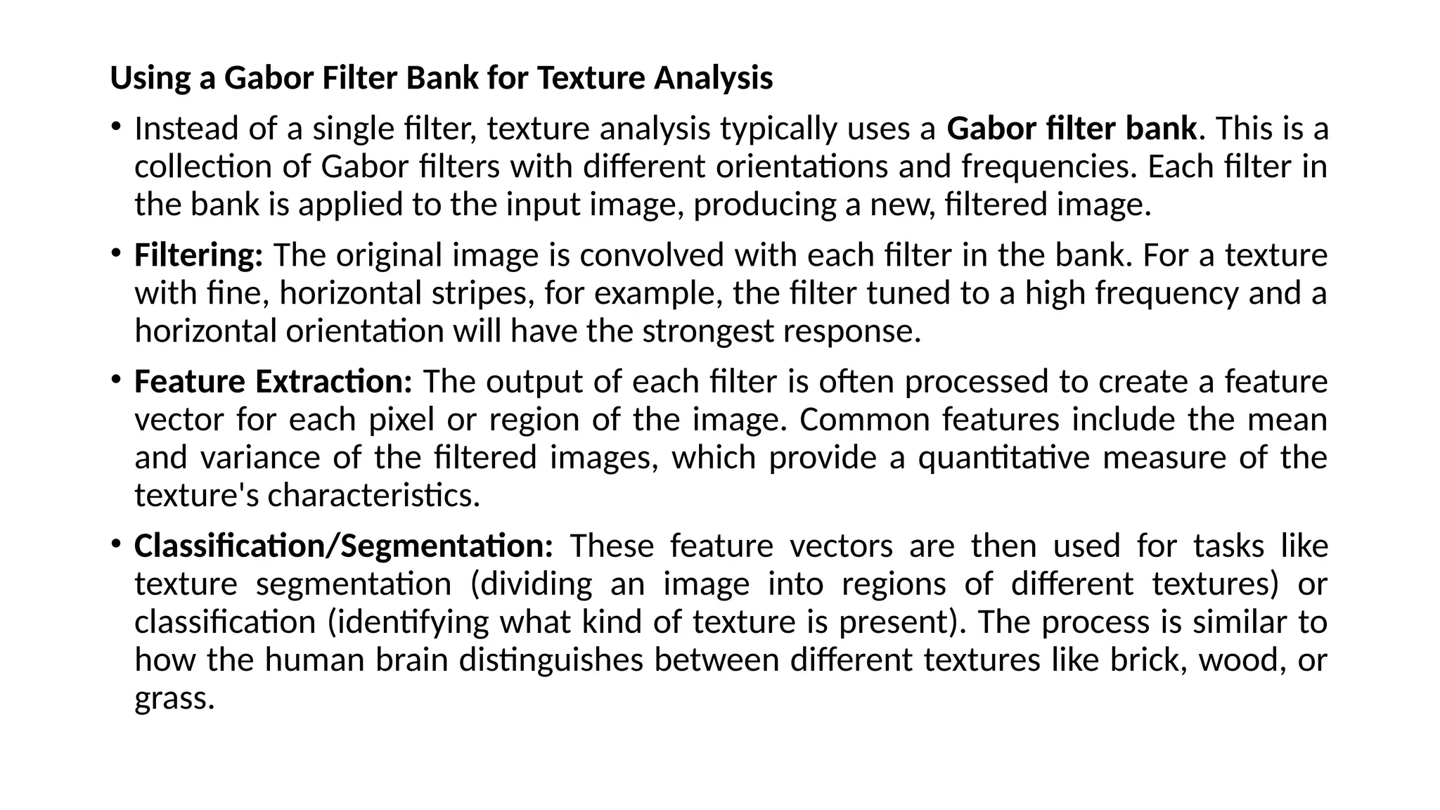 Using a Gabor Filter Bank for Texture Analysis
• Instead of a single filter, texture analysis typically uses a Gabor filter bank. This is a
collection of Gabor filters with different orientations and frequencies. Each filter in
the bank is applied to the input image, producing a new, filtered image.
• Filtering: The original image is convolved with each filter in the bank. For a texture
with fine, horizontal stripes, for example, the filter tuned to a high frequency and a
horizontal orientation will have the strongest response.
• Feature Extraction: The output of each filter is often processed to create a feature
vector for each pixel or region of the image. Common features include the mean
and variance of the filtered images, which provide a quantitative measure of the
texture's characteristics.
• Classification/Segmentation: These feature vectors are then used for tasks like
texture segmentation (dividing an image into regions of different textures) or
classification (identifying what kind of texture is present). The process is similar to
how the human brain distinguishes between different textures like brick, wood, or
grass.
 