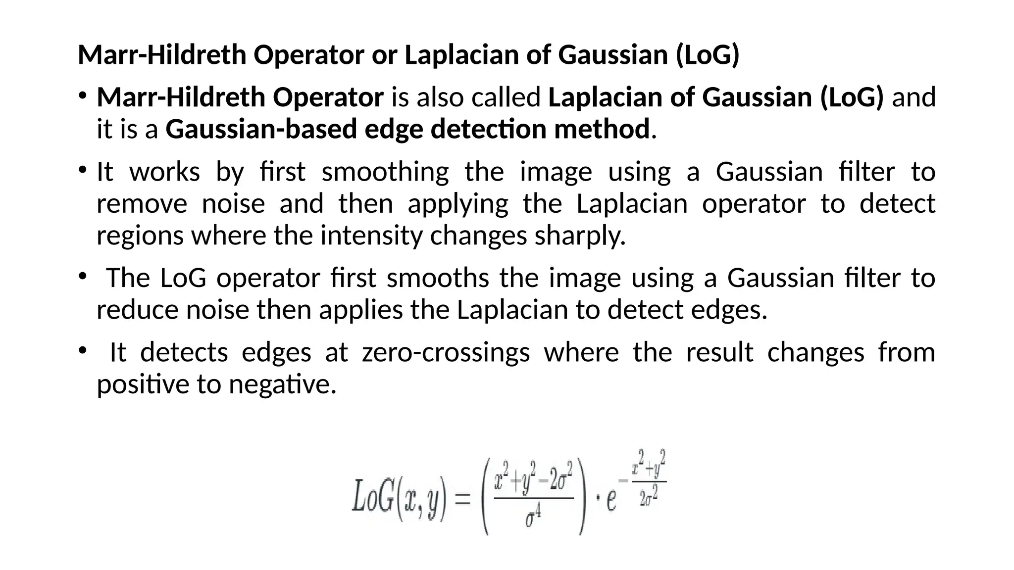 Marr-Hildreth Operator or Laplacian of Gaussian (LoG)
• Marr-Hildreth Operator is also called Laplacian of Gaussian (LoG) and
it is a Gaussian-based edge detection method.
• It works by first smoothing the image using a Gaussian filter to
remove noise and then applying the Laplacian operator to detect
regions where the intensity changes sharply.
• The LoG operator first smooths the image using a Gaussian filter to
reduce noise then applies the Laplacian to detect edges.
• It detects edges at zero-crossings where the result changes from
positive to negative.
 