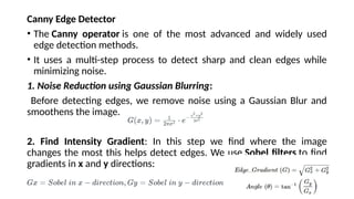 Canny Edge Detector
• The Canny operator is one of the most advanced and widely used
edge detection methods.
• It uses a multi-step process to detect sharp and clean edges while
minimizing noise.
1. Noise Reduction using Gaussian Blurring:
Before detecting edges, we remove noise using a Gaussian Blur and
smoothens the image.
2. Find Intensity Gradient: In this step we find where the image
changes the most this helps detect edges. We use Sobel filters to find
gradients in x and y directions:
 