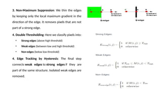 3. Non-Maximum Suppression: We thin the edges
by keeping only the local maximum gradient in the
direction of the edge. It removes pixels that are not
part of a strong edge.
4. Double Thresholding: Here we classify pixels into:
• Strong edges (above high threshold)
• Weak edges (between low and high threshold)
• Non-edges (below low threshold)
4. Edge Tracking by Hysteresis: The final step
connects weak edges to strong edges if they are
part of the same structure. Isolated weak edges are
removed.
 