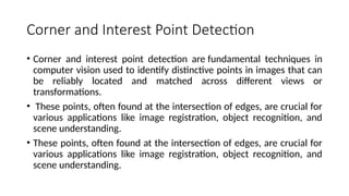 Corner and Interest Point Detection
• Corner and interest point detection are fundamental techniques in
computer vision used to identify distinctive points in images that can
be reliably located and matched across different views or
transformations.
• These points, often found at the intersection of edges, are crucial for
various applications like image registration, object recognition, and
scene understanding.
• These points, often found at the intersection of edges, are crucial for
various applications like image registration, object recognition, and
scene understanding.
 