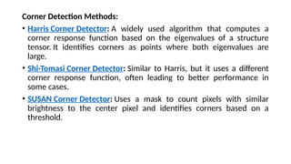 Corner Detection Methods:
• Harris Corner Detector: A widely used algorithm that computes a
corner response function based on the eigenvalues of a structure
tensor. It identifies corners as points where both eigenvalues are
large.
• Shi-Tomasi Corner Detector: Similar to Harris, but it uses a different
corner response function, often leading to better performance in
some cases.
• SUSAN Corner Detector: Uses a mask to count pixels with similar
brightness to the center pixel and identifies corners based on a
threshold.
 