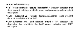 Interest Point Detectors:
• SIFT (Scale-Invariant Feature Transform): A popular detector that
finds interest points at multiple scales and computes scale-invariant
descriptors.
• SURF (Speeded-Up Robust Features): Another scale-invariant
detector that is faster than SIFT.
• ORB (Oriented FAST and Rotated BRIEF): A fast detector and
descriptor that combines the FAST corner detector and BRIEF
descriptor.
 