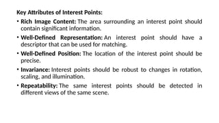 Key Attributes of Interest Points:
• Rich Image Content: The area surrounding an interest point should
contain significant information.
• Well-Defined Representation: An interest point should have a
descriptor that can be used for matching.
• Well-Defined Position: The location of the interest point should be
precise.
• Invariance: Interest points should be robust to changes in rotation,
scaling, and illumination.
• Repeatability: The same interest points should be detected in
different views of the same scene.
 