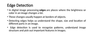 Edge Detection
• In digital image processing edges are places where the brightness or
color in an image changes a lot.
• These changes usually happen at borders of objects.
• Detecting edges helps us understand the shape, size and location of
different parts in an image.
• Edge detection is used to recognize patterns, understand image
structure and pick out important features in images.
 
