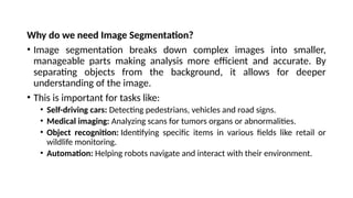 Why do we need Image Segmentation?
• Image segmentation breaks down complex images into smaller,
manageable parts making analysis more efficient and accurate. By
separating objects from the background, it allows for deeper
understanding of the image.
• This is important for tasks like:
• Self-driving cars: Detecting pedestrians, vehicles and road signs.
• Medical imaging: Analyzing scans for tumors organs or abnormalities.
• Object recognition: Identifying specific items in various fields like retail or
wildlife monitoring.
• Automation: Helping robots navigate and interact with their environment.
 