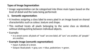 Types of Image Segmentation
• Image segmentation can be categorised into three main types based on the
level of detail and the tasks being performed:
1. Semantic segmentation:
• It involves assigning a class label to every pixel in an image based on shared
characteristics such as colour, texture and shape.
• This method treats all pixels belonging to the same class as identical,
without distinguishing between individual objects.
• Example:
• In a street scene: all pixels of "road" are one label, all "cars" are another, all "people"
are another.
• Example image (semantic segmentation):
• Input: A photo of a street.
• Output: Road pixels → gray, cars → blue, pedestrians → green.
 