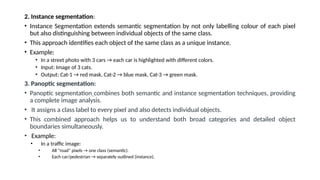 2. Instance segmentation:
• Instance Segmentation extends semantic segmentation by not only labelling colour of each pixel
but also distinguishing between individual objects of the same class.
• This approach identifies each object of the same class as a unique instance.
• Example:
• In a street photo with 3 cars → each car is highlighted with different colors.
• Input: Image of 3 cats.
• Output: Cat-1 → red mask, Cat-2 → blue mask, Cat-3 → green mask.
3. Panoptic segmentation:
• Panoptic segmentation combines both semantic and instance segmentation techniques, providing
a complete image analysis.
• It assigns a class label to every pixel and also detects individual objects.
• This combined approach helps us to understand both broad categories and detailed object
boundaries simultaneously.
• Example:
• In a traffic image:
• All “road” pixels → one class (semantic).
• Each car/pedestrian → separately outlined (instance).
 