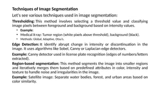 Techniques of Image Segmentation
Let's see various techniques used in image segmentation:
Thresholding: This method involves selecting a threshold value and classifying
image pixels between foreground and background based on intensity values.
• Example:
• Medical X-ray: Tumor region (white pixels above threshold), background (black).
• Methods: Global, Adaptive, Otsu’s.
Edge Detection: It identify abrupt change in intensity or discontinuation in the
image. It uses algorithms like Sobel, Canny or Laplacian edge detectors.
Example: Canny detector used in license plate recognition (edges of numbers/letters
extracted).
Region-based segmentation: This method segments the image into smaller regions
and iteratively merges them based on predefined attributes in color, intensity and
texture to handle noise and irregularities in the image.
Example: Satellite image: Separate water bodies, forest, and urban areas based on
color similarity.
 