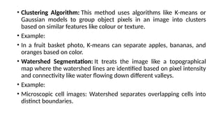 • Clustering Algorithm: This method uses algorithms like K-means or
Gaussian models to group object pixels in an image into clusters
based on similar features like colour or texture.
• Example:
• In a fruit basket photo, K-means can separate apples, bananas, and
oranges based on color.
• Watershed Segmentation: It treats the image like a topographical
map where the watershed lines are identified based on pixel intensity
and connectivity like water flowing down different valleys.
• Example:
• Microscopic cell images: Watershed separates overlapping cells into
distinct boundaries.
 