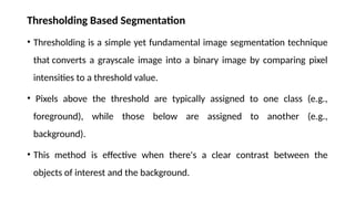 Thresholding Based Segmentation
• Thresholding is a simple yet fundamental image segmentation technique
that converts a grayscale image into a binary image by comparing pixel
intensities to a threshold value.
• Pixels above the threshold are typically assigned to one class (e.g.,
foreground), while those below are assigned to another (e.g.,
background).
• This method is effective when there's a clear contrast between the
objects of interest and the background.
 