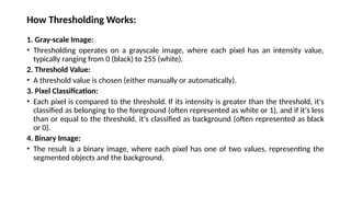 How Thresholding Works:
1. Gray-scale Image:
• Thresholding operates on a grayscale image, where each pixel has an intensity value,
typically ranging from 0 (black) to 255 (white).
2. Threshold Value:
• A threshold value is chosen (either manually or automatically).
3. Pixel Classification:
• Each pixel is compared to the threshold. If its intensity is greater than the threshold, it's
classified as belonging to the foreground (often represented as white or 1), and if it's less
than or equal to the threshold, it's classified as background (often represented as black
or 0).
4. Binary Image:
• The result is a binary image, where each pixel has one of two values, representing the
segmented objects and the background.
 