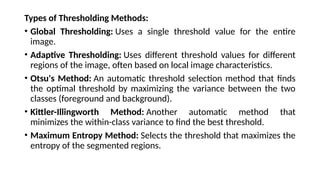 Types of Thresholding Methods:
• Global Thresholding: Uses a single threshold value for the entire
image.
• Adaptive Thresholding: Uses different threshold values for different
regions of the image, often based on local image characteristics.
• Otsu's Method: An automatic threshold selection method that finds
the optimal threshold by maximizing the variance between the two
classes (foreground and background).
• Kittler-Illingworth Method: Another automatic method that
minimizes the within-class variance to find the best threshold.
• Maximum Entropy Method: Selects the threshold that maximizes the
entropy of the segmented regions.
 