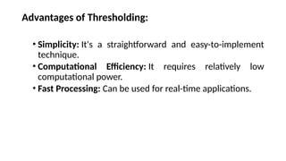 Advantages of Thresholding:
• Simplicity: It's a straightforward and easy-to-implement
technique.
• Computational Efficiency: It requires relatively low
computational power.
• Fast Processing: Can be used for real-time applications.
 